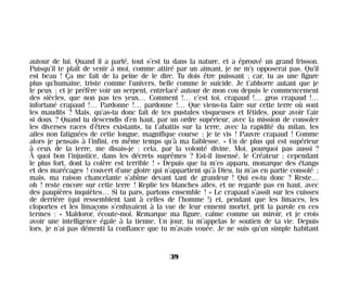 autour de lui. Quand il a parlé, tout s’est tu dans la nature, et a éprouvé un grand frisson.
Puisqu’il te plaît de venir à moi, comme attiré par un aimant, je ne m’y opposerai pas. Qu’il
est beau ! Ça me fait de la peine de le dire. Tu dois être puissant ; car, tu as une figure
plus qu’humaine, triste comme l’univers, belle comme le suicide. Je t’abhorre autant que je
le peux ; et je préfère voir un serpent, entrelacé autour de mon cou depuis le commencement
des siècles, que non pas tes yeux… Comment !… c’est toi, crapaud !… gros crapaud !…
infortuné crapaud !… Pardonne !… pardonne !… Que viens-tu faire sur cette terre où sont
les maudits ? Mais, qu’as-tu donc fait de tes pustules visqueuses et fétides, pour avoir l’air
si doux ? Quand tu descendis d’en haut, par un ordre supérieur, avec la mission de consoler
les diverses races d’êtres existants, tu t’abattis sur la terre, avec la rapidité du milan, les
ailes non fatiguées de cette longue, magnifique course ; je te vis ! Pauvre crapaud ! Comme
alors je pensais à l’infini, en même temps qu’à ma faiblesse. « Un de plus qui est supérieur
à ceux de la terre, me disais-je : cela, par la volonté divine. Moi, pourquoi pas aussi ?
À quoi bon l’injustice, dans les décrets suprêmes ? Est-il insensé, le Créateur ; cependant
le plus fort, dont la colère est terrible ! » Depuis que tu m’es apparu, monarque des étangs
et des marécages ! couvert d’une gloire qui n’appartient qu’à Dieu, tu m’as en partie consolé ;
mais, ma raison chancelante s’abîme devant tant de grandeur ! Qui es-tu donc ? Reste…
oh ! reste encore sur cette terre ! Replie tes blanches ailes, et ne regarde pas en haut, avec
des paupières inquiètes… Si tu pars, partons ensemble ! » Le crapaud s’assit sur les cuisses
de derrière (qui ressemblent tant à celles de l’homme !) et, pendant que les limaces, les
cloportes et les limaçons s’enfuyaient à la vue de leur ennemi mortel, prit la parole en ces
termes : « Maldoror, écoute-moi. Remarque ma figure, calme comme un miroir, et je crois
avoir une intelligence égale à la tienne. Un jour, tu m’appelas le soutien de ta vie. Depuis
lors, je n’ai pas démenti la confiance que tu m’avais vouée. Je ne suis qu’un simple habitant
39
Maldoror 27/01/01 18:04 Page 39
 