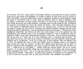 des roseaux, c’est vrai ; mais, grâce à ton propre contact, ne prenant que ce qu’il y avait de
beau en toi, ma raison s’est agrandie, et je puis te parler. Je suis venu vers toi, afin de te
retirer de l’abîme. Ceux qui s’intitulent tes amis te regardent, frappés de consternation, chaque
fois qu’ils te rencontrent, pâle et voûté, dans les théâtres, dans les places publiques, dans
les églises, ou pressant, de deux cuisses nerveuses, ce cheval qui ne galope que pendant la
nuit, tandis qu’il porte son maître-fantôme, enveloppé dans un long manteau noir. Abandonne
ces pensées, qui rendent ton cœur vide comme un désert ; elles sont plus brûlantes que le
feu. Ton esprit est tellement malade que tu ne t’en aperçois pas, et que tu crois être dans
ton naturel, chaque fois qu’il sort de ta bouche des paroles insensées, quoique pleines d’une
infernale grandeur. Malheureux ! qu’as-tu dit depuis le jour de ta naissance ? Ô triste reste d’une
intelligence immortelle, que Dieu avait créée avec tant d’amour ! Tu n’as engendré que des
malédictions, plus affreuses que la vue de panthères affamées ! Moi, je préférerais avoir les
paupières collées, mon corps manquant des jambes et des bras, avoir assassiné un homme,
que ne pas être toi ! Parce que je te hais. Pourquoi avoir ce caractère qui m’étonne ? De
quel droit viens-tu sur cette terre, pour tourner en dérision ceux qui l’habitent, épave pourrie,
ballottée par le scepticisme ? Si tu ne t’y plais pas, il faut retourner dans les sphères d’où
tu viens. Un habitant des cités ne doit pas résider dans les villages, pareil à un étranger.
Nous savons que, dans les espaces, il existe des sphères plus spacieuses que la nôtre, et
dont les esprits ont une intelligence que nous ne pouvons même pas concevoir. Eh bien, va-
t’en !… retire-toi de ce sol mobile !… montre enfin ton essence divine, que tu as cachée
jusqu’ici ; et, le plus tôt possible, dirige ton vol ascendant vers ta sphère, que nous n’envions
point, orgueilleux que tu es ! car, je ne suis pas parvenu à reconnaître si tu es un homme
ou plus qu’un homme ! Adieu donc ; n’espère plus retrouver le crapaud sur ton passage. Tu
as été la cause de ma mort. Moi, je pars pour l’éternité, afin d’implorer ton pardon !
40
Maldoror 27/01/01 18:04 Page 40
 