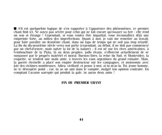 I S’il est quelquefois logique de s’en rapporter à l’apparence des phénomènes, ce premier
chant finit ici. Ne soyez pas sévère pour celui qui ne fait encore qu’essayer sa lyre : elle rend
un son si étrange ! Cependant, si vous voulez être impartial, vous reconnaîtrez déjà une
empreinte forte, au milieu des imperfections. Quant à moi, je vais me remettre au travail,
pour faire paraître un deuxième chant, dans un laps de temps qui ne soit pas trop retardé.
La fin du dix-neuvième siècle verra son poète (cependant, au début, il ne doit pas commencer
par un chef-d’œuvre, mais suivre la loi de la nature) ; il est né sur les rives américaines, à
l’embouchure de la Plata, là ou deux peuples, jadis rivaux, s’efforcent actuellement de se
surpasser par le progrès matériel et moral. Buenos-Aires, la reine du Sud, et Montevideo, la
coquette, se tendent une main amie, à travers les eaux argentines du grand estuaire. Mais,
la guerre éternelle a placé son empire destructeur sur les campagnes, et moissonne avec
joie des victimes nombreuses. Adieu, vieillard, et pense à moi, si tu m’as lu. Toi, jeune homme,
ne te désespère point ; car, tu as un ami dans le vampire, malgré ton opinion contraire. En
comptant l’acarus sarcopte qui produit la gale, tu auras deux amis !
FIN DU PREMIER CHANT
41
Maldoror 27/01/01 18:04 Page 41
 