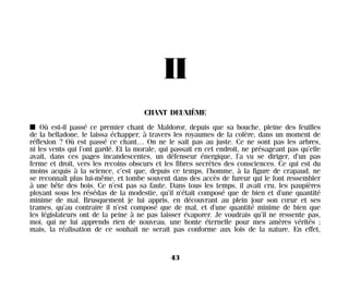 II
CHANT DEUXIÈME
I Où est-il passé ce premier chant de Maldoror, depuis que sa bouche, pleine des feuilles
de la belladone, le laissa échapper, à travers les royaumes de la colère, dans un moment de
réflexion ? Où est passé ce chant… On ne le sait pas au juste. Ce ne sont pas les arbres,
ni les vents qui l’ont gardé. Et la morale, qui passait en cet endroit, ne présageant pas qu’elle
avait, dans ces pages incandescentes, un défenseur énergique, l’a vu se diriger, d’un pas
ferme et droit, vers les recoins obscurs et les fibres secrètes des consciences. Ce qui est du
moins acquis à la science, c’est que, depuis ce temps, l’homme, à la figure de crapaud, ne
se reconnaît plus lui-même, et tombe souvent dans des accès de fureur qui le font ressembler
à une bête des bois. Ce n’est pas sa faute. Dans tous les temps, il avait cru, les paupières
ployant sous les résédas de la modestie, qu’il n’était composé que de bien et d’une quantité
minime de mal. Brusquement je lui appris, en découvrant au plein jour son cœur et ses
trames, qu’au contraire il n’est composé que de mal, et d’une quantité minime de bien que
les législateurs ont de la peine à ne pas laisser évaporer. Je voudrais qu’il ne ressente pas,
moi, qui ne lui apprends rien de nouveau, une honte éternelle pour mes amères vérités ;
mais, la réalisation de ce souhait ne serait pas conforme aux lois de la nature. En effet,
43
Maldoror 27/01/01 18:04 Page 43
 