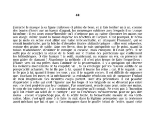 j’arrache le masque à sa figure traîtresse et pleine de boue, et je fais tomber un à un, comme
des boules d’ivoire sur un bassin d’argent, les mensonges sublimes avec lesquels il se trompe
lui-même : il est alors compréhensible qu’il n’ordonne pas au calme d’imposer les mains sur
son visage, même quand la raison disperse les ténèbres de l’orgueil. C’est pourquoi, le héros
que je mets en scène s’est attiré une haine irréconciliable, en attaquant l’humanité, qui se
croyait invulnérable, par la brèche d’absurdes tirades philanthropiques ; elles sont entassées,
comme des grains de sable, dans ses livres, dont je suis quelquefois sur le point, quand la
raison m’abandonne, d’estimer le comique si cocasse, mais ennuyant. Il l’avait prévu. Il ne
suffit pas de sculpter la statue de la bonté sur le fronton des parchemins que contiennent
les bibliothèques. Ô être humain ! te voilà, maintenant, nu comme un ver, en présence de
mon glaive de diamant ! Abandonne ta méthode ; il n’est plus temps de faire l’orgueilleux :
j’élance vers toi ma prière, dans l’attitude de la prosternation. Il y a quelqu’un qui observe
les moindres mouvements de ta coupable vie ; tu es enveloppé par les réseaux subtils de sa
perspicacité acharnée. Ne te fie pas à lui, quand il tourne les reins ; car, il te regarde ; ne
te fie pas à lui, quand il ferme les yeux ; car, il te regarde encore. Il est difficile de supposer
que, touchant les ruses et la méchanceté, ta redoutable résolution soit de surpasser l’enfant
de mon imagination. Ses moindres coups portent. Avec des précautions, il est possible
d’apprendre à celui qui croit l’ignorer que les loups et les brigands ne se dévorent pas entre
eux : ce n’est peut-être pas leur coutume. Par conséquent, remets sans peur, entre ses mains,
le soin de ton existence : il la conduira d’une manière qu’il connaît. Ne crois pas à l’intention
qu’il fait reluire au soleil de te corriger ; car, tu l’intéresses médiocrement, pour ne pas dire
moins ; encore n’approché-je pas, de la vérité totale, la bienveillante mesure de ma vérifi-
cation. Mais, c’est qu’il aime à te faire du mal, dans la légitime persuasion que tu deviennes
aussi méchant que lui, et que tu l’accompagnes dans le gouffre béant de l’enfer, quand cette
44
Maldoror 27/01/01 18:04 Page 44
 