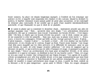 heure sonnera. Sa place est depuis longtemps marquée, à l’endroit où l’on remarque une
potence en fer, à laquelle sont suspendus des chaînes et des carcans. Quand la destinée l’y
portera, le funèbre entonnoir n’aura jamais goûté de proie plus savoureuse, ni lui contemplé
de demeure plus convenable. Il me semble que je parle d’une manière intentionnellement
paternelle, et que l’humanité n’a pas le droit de se plaindre.
I Je saisis la plume qui va construire le deuxième chant… instrument arraché aux ailes de
quelque pygargue roux ! Mais… qu’ont-ils donc mes doigts ? Les articulations demeurent
paralysées, dès que je commence mon travail. Cependant, j’ai besoin d’écrire… C’est impos-
sible ! Eh bien, je répète que j’ai besoin d’écrire ma pensée : j’ai le droit, comme un autre,
de me soumettre à cette loi naturelle… Mais non, mais non, la plume reste inerte !… Tenez,
voyez, à travers les campagnes, l’éclair qui brille au loin. L’orage parcourt l’espace. Il pleut…
Il pleut toujours… Comme il pleut !… La foudre a éclaté… elle s’est abattue sur ma fenêtre
entrouverte, et m’a étendu sur le carreau, frappé au front. Pauvre jeune homme ! ton visage
était déjà assez maquillé par les rides précoces et la difformité de naissance, pour ne pas
avoir besoin, en outre, de cette longue cicatrice sulfureuse ! (Je viens de supposer que la
blessure est guérie, ce qui n’arrivera pas de sitôt.) Pourquoi cet orage, et pourquoi la paralysie
de mes doigts ? Est-ce un avertissement d’en haut pour m’empêcher d’écrire, et de mieux
considérer ce à quoi je m’expose, en distillant la bave de ma bouche carrée ? Mais, cet orage
ne m’a pas causé la crainte. Que m’importerait une légion d’orages ! Ces agents de la police
céleste accomplissent avec zèle leur pénible devoir, si j’en juge sommairement par mon front
blessé. Je n’ai pas à remercier le Tout-Puissant de son adresse remarquable ; il a envoyé la
foudre de manière à couper précisément mon visage en deux, à partir du front, endroit où
la blessure a été le plus dangereuse : qu’un autre le félicite ! Mais, les orages attaquent
45
Maldoror 27/01/01 18:04 Page 45
 