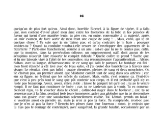 quelqu’un de plus fort qu’eux. Ainsi donc, horrible Éternel, à la figure de vipère, il a fallu
que, non content d’avoir placé mon âme entre les frontières de la folie et les pensées de
fureur qui tuent d’une manière lente, tu aies cru, en outre, convenable à ta majesté, après
un mûr examen, de faire sortir de mon front une coupe de sang !… Mais, enfin, qui te dit
quelque chose ? Tu sais que je ne t’aime pas, et qu’au contraire je te hais : pourquoi
insistes-tu ? Quand ta conduite voudra-t-elle cesser de s’envelopper des apparences de la
bizarrerie ? Parle-moi franchement, comme à un ami : est-ce que tu ne te doutes pas, enfin,
que tu montres, dans ta persécution odieuse, un empressement naïf, dont aucun de tes
séraphins n’oserait faire ressortir le complet ridicule ? Quelle colère te prend ? Sache que,
si tu me laissais vivre à l’abri de tes poursuites, ma reconnaissance t’appartiendrait… Allons,
Sultan, avec ta langue, débarrasse-moi de ce sang qui salit le parquet. Le bandage est fini :
mon front étanché a été lavé avec de l’eau salée, et j’ai croisé des bandelettes à travers mon
visage. Le résultat n’est pas infini : quatre chemises, pleines de sang et deux mouchoirs. On
ne croirait pas, au premier abord, que Maldoror contînt tant de sang dans ses artères ; car,
sur sa figure, ne brillent que les reflets du cadavre. Mais, enfin, c’est comme ça. Peut-être
que c’est à peu près tout le sang que pût contenir son corps, et il est probable qu’il n’y en
reste pas beaucoup. Assez, assez, chien avide ; laisse le parquet tel qu’il est ; tu as le ventre
rempli. Il ne faut pas continuer de boire ; car, tu ne tarderais pas à vomir. Tu es convena-
blement repu, va te coucher dans le chenil ; estime-toi nager dans le bonheur ; car, tu ne
penseras pas à la faim, pendant trois jours immenses, grâce aux globules que tu as descendues
dans ton gosier, avec une satisfaction solennellement visible. Toi, Léman, prends un balai ;
je voudrais aussi en prendre un, mais je n’en ai pas la force. Tu comprends, n’est-ce pas,
que je n’en ai pas la force ? Remets tes pleurs dans leur fourreau ; sinon, je croirais que
tu n’as pas le courage de contempler, avec sang-froid, la grande balafre, occasionnée par un
46
Maldoror 27/01/01 18:04 Page 46
 