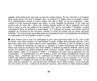 supplice déjà perdu pour moi dans la nuit des temps passés. Tu iras chercher à la fontaine
deux seaux d’eau. Une fois le parquet lavé, tu mettras ces linges dans la chambre voisine.
Si la blanchisseuse revient ce soir, comme elle doit le faire, tu les lui remettras ; mais,
comme il a plu beaucoup depuis une heure, et qu’il continue de pleuvoir, je ne crois pas
qu’elle sorte de chez elle ; alors, elle viendra demain matin. Si elle te demande d’où vient
tout ce sang, tu n’es pas obligé de lui répondre. Oh ! que je suis faible ! N’importe ; j’aurai
cependant la force de soulever le porte-plume, et le courage de creuser ma pensée. Qu’a-t-il
rapporté au Créateur de me tracasser, comme si j’étais un enfant, par un orage qui porte
la foudre ? Je n’en persiste pas moins dans ma résolution d’écrire. Ces bandelettes m’embêtent,
et l’atmosphère de ma chambre respire le sang…
I Qu’il n’arrive pas le jour où, Lohengrin et moi, nous passerons dans la rue, l’un à côté
de l’autre, sans nous regarder, en nous frôlant le coude, comme deux passants pressés ! Oh !
qu’on me laisse fuir à jamais loin de cette supposition ! L’Éternel a créé le monde tel qu’il
est : il montrerait beaucoup de sagesse si, pendant le temps strictement nécessaire pour
briser d’un coup de marteau la tête d’une femme, il oubliait sa majesté sidérale, afin de nous
révéler les mystères au milieu desquels notre existence étouffe, comme un poisson au fond
d’une barque. Mais, il est grand et noble ; il l’emporte sur nous par la puissance de ses
conceptions ; s’il parlementait avec les hommes, toutes les hontes rejailliraient jusqu’à son
visage. Mais… misérable que tu es ! pourquoi ne rougis-tu pas ? Ce n’est pas assez que
l’armée des douleurs physiques et morales, qui nous entoure, ait été enfantée : le secret de
notre destinée en haillons ne nous est pas divulgué. Je le connais, le Tout-Puissant… et lui,
aussi, doit me connaître. Si, par hasard, nous marchons sur le même sentier, sa vue perçante
me voit arriver de loin : il prend un chemin de traverse, afin d’éviter le triple dard de platine
47
Maldoror 27/01/01 18:04 Page 47
 
