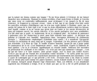 que la nature me donna comme une langue ! Tu me feras plaisir, ô Créateur, de me laisser
épancher mes sentiments. Maniant les ironies terribles, d’une main ferme et froide, je t’avertis
que mon cœur en contiendra suffisamment, pour m’attaquer à toi, jusqu’à la fin de mon
existence. Je frapperai ta carcasse creuse ; mais, si fort, que je me charge d’en faire sortir
les parcelles restantes d’intelligence que tu n’as pas voulu donner à l’homme, parce que tu
aurais été jaloux de le faire égal à toi, et que tu avais effrontément cachées dans tes boyaux,
rusé bandit, comme si tu ne savais pas qu’un jour où l’autre je les aurais découvertes de
mon œil toujours ouvert, les aurais enlevées, et les aurais partagées avec mes semblables.
J’ai fait ainsi que je parle, et, maintenant, ils ne te craignent plus ; ils traitent de puissance
à puissance avec toi. Donne-moi la mort, pour faire repentir mon audace : je découvre ma
poitrine et j’attends avec humilité. Apparaissez donc, envergures dérisoires de châtiments
éternels !… déploiements emphatiques d’attributs trop vantés ! Il a manifesté l’incapacité
d’arrêter la circulation de mon sang qui le nargue. Cependant, j’ai des preuves qu’il n’hésite
pas d’éteindre, à la fleur de l’âge, le souffle d’autres humains, quand ils ont à peine goûté
les jouissances de la vie. C’est simplement atroce ; mais, seulement, d’après la faiblesse de
mon opinion ! J’ai vu le Créateur, aiguillonnant sa cruauté inutile, embraser des incendies
où périssaient les vieillards et les enfants ! Ce n’est pas moi qui commence l’attaque ; c’est
lui qui me force à le faire tourner, ainsi qu’une toupie, avec le fouet aux cordes d’acier.
N’est-ce pas lui qui me fournit des accusations contre lui-même ? Ne tarira point ma verve
épouvantable ! Elle se nourrit des cauchemars insensés qui tourmentent mes insomnies. C’est
à cause de Lohengrin que ce qui précède a été écrit ; revenons donc à lui. Dans la crainte
qu’il ne devînt plus tard comme les autres hommes, j’avais d’abord résolu de le tuer à coups
de couteau, lorsqu’il aurait dépassé l’âge d’innocence. Mais, j’ai réfléchi, et j’ai abandonné
sagement ma résolution à temps. Il ne se doute pas que sa vie a été en péril pendant un
48
Maldoror 27/01/01 18:04 Page 48
 