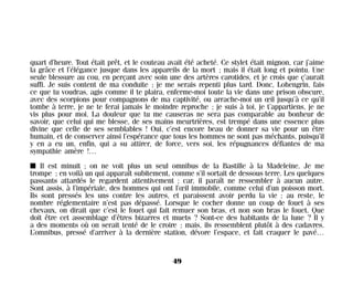 quart d’heure. Tout était prêt, et le couteau avait été acheté. Ce stylet était mignon, car j’aime
la grâce et l’élégance jusque dans les appareils de la mort ; mais il était long et pointu. Une
seule blessure au cou, en perçant avec soin une des artères carotides, et je crois que ç’aurait
suffi. Je suis content de ma conduite ; je me serais repenti plus tard. Donc, Lohengrin, fais
ce que tu voudras, agis comme il te plaira, enferme-moi toute la vie dans une prison obscure,
avec des scorpions pour compagnons de ma captivité, ou arrache-moi un œil jusqu’à ce qu’il
tombe à terre, je ne te ferai jamais le moindre reproche ; je suis à toi, je t’appartiens, je ne
vis plus pour moi. La douleur que tu me causeras ne sera pas comparable au bonheur de
savoir, que celui qui me blesse, de ses mains meurtrières, est trempé dans une essence plus
divine que celle de ses semblables ! Oui, c’est encore beau de donner sa vie pour un être
humain, et de conserver ainsi l’espérance que tous les hommes ne sont pas méchants, puisqu’il
y en a eu un, enfin, qui a su attirer, de force, vers soi, les répugnances défiantes de ma
sympathie amère !…
I Il est minuit ; on ne voit plus un seul omnibus de la Bastille à la Madeleine. Je me
trompe ; en voilà un qui apparaît subitement, comme s’il sortait de dessous terre. Les quelques
passants attardés le regardent attentivement ; car, il paraît ne ressembler à aucun autre.
Sont assis, à l’impériale, des hommes qui ont l’œil immobile, comme celui d’un poisson mort.
Ils sont pressés les uns contre les autres, et paraissent avoir perdu la vie ; au reste, le
nombre réglementaire n’est pas dépassé. Lorsque le cocher donne un coup de fouet à ses
chevaux, on dirait que c’est le fouet qui fait remuer son bras, et non son bras le fouet. Que
doit être cet assemblage d’êtres bizarres et muets ? Sont-ce des habitants de la lune ? Il y
a des moments où on serait tenté de le croire ; mais, ils ressemblent plutôt à des cadavres.
L’omnibus, pressé d’arriver à la dernière station, dévore l’espace, et fait craquer le pavé…
49
Maldoror 27/01/01 18:04 Page 49
 