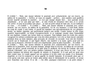 Il s’enfuit !… Mais, une masse informe le poursuit avec acharnement, sur ses traces, au
milieu de la poussière. « Arrêtez, je vous en supplie ; arrêtez… mes jambes sont gonflées
d’avoir marché pendant la journée… je n’ai pas mangé depuis hier… mes parents m’ont
abandonné… je ne sais plus que faire… je suis résolu de retourner chez moi, et j’y serais
vite arrivé, si vous m’accordiez une place… je suis un petit enfant de huit ans, et j’ai confiance
en vous… » Il s’enfuit !… Il s’enfuit !… Mais, une masse informe le poursuit avec achar-
nement, sur ses traces, au milieu de la poussière. Un de ces hommes, à l’œil froid, donne
un coup de coude à son voisin, et paraît lui exprimer son mécontentement de ces gémisse-
ments, au timbre argentin, qui parviennent jusqu’à son oreille. L’autre baisse la tête d’une
manière imperceptible, en forme d’acquiescement, et se replonge ensuite dans l’immobilité
de son égoïsme, comme une tortue dans sa carapace. Tout indique dans les traits des autres
voyageurs les mêmes sentiments que ceux des deux premiers. Les cris se font encore entendre
pendant deux ou trois minutes, plus perçants de seconde en seconde. L’on voit des fenêtres
s’ouvrir sur le boulevard, et une figure effarée, une lumière à la main, après avoir jeté les
yeux sur la chaussée, refermer le volet avec impétuosité, pour ne plus reparaître… Il s’enfuit !…
Il s’enfuit !… Mais, une masse informe le poursuit avec acharnement, sur ses traces, au
milieu de la poussière. Seul, un jeune homme, plongé dans la rêverie, au milieu de ces person-
nages de pierre, paraît ressentir de la pitié pour le malheur. En faveur de l’enfant, qui croit
pouvoir l’atteindre, avec ses petites jambes endolories, il n’ose pas élever la voix ; car les
autres hommes lui jettent des regards de mépris et d’autorité, et il sait qu’il ne peut rien
faire contre tous. Le coude appuyé sur ses genoux et la tête entre ses mains, il se demande,
stupéfait, si c’est là vraiment ce qu’on appelle la charité humaine. Il reconnaît alors que ce
n’est qu’un vain mot, qu’on ne trouve plus même dans le dictionnaire de la poésie, et avoue
avec franchise son erreur. Il se dit : « En effet, pourquoi s’intéresser à un petit enfant ?
50
Maldoror 27/01/01 18:04 Page 50
 