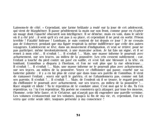 Laissons-le de côté. » Cependant, une larme brûlante a roulé sur la joue de cet adolescent,
qui vient de blasphémer. Il passe péniblement la main sur son front, comme pour en écarter
un nuage dont l’opacité obscurcit son intelligence. Il se démène, mais en vain, dans le siècle
où il a été jeté ; il sent qu’il n’y est pas à sa place, et cependant il ne peut en sortir. Prison
terrible ! Fatalité hideuse ! Lombano, je suis content de toi depuis ce jour ! Je ne cessais
pas de t’observer, pendant que ma figure respirait la même indifférence que celle des autres
voyageurs. L’adolescent se lève, dans un mouvement d’indignation, et veut se retirer, pour ne
pas participer, même involontairement, à une mauvaise action. Je lui fais un signe, et il se
remet à mon côté… Il s’enfuit !… Il s’enfuit !… Mais, une masse informe le poursuit avec
acharnement, sur ses traces, au milieu de la poussière. Les cris cessent subitement ; car,
l’enfant a touché du pied contre un pavé en saillie, et s’est fait une blessure à la tête, en
tombant. L’omnibus a disparu à l’horizon, et l’on ne voit plus que la rue silencieuse…
Il s’enfuit !… Il s’enfuit !… Mais, une masse informe ne le poursuit plus avec acharnement,
sur ses traces, au milieu de la poussière. Voyez ce chiffonnier qui passe, courbé sur sa
lanterne pâlotte ; il y a en lui plus de cœur que dans tous ses pareils de l’omnibus. Il vient
de ramasser l’enfant ; soyez sûr qu’il le guérira, et ne l’abandonnera pas, comme ont fait
ses parents. Il s’enfuit !… Il s’enfuit !… Mais, de l’endroit où il se trouve, le regard perçant
du chiffonnier le poursuit avec acharnement, sur ses traces, au milieu de la poussière !…
Race stupide et idiote ! Tu te repentiras de te conduire ainsi. C’est moi qui te le dis. Tu t’en
repentiras, va ! tu t’en repentiras. Ma poésie ne consistera qu’à attaquer, par tous les moyens,
l’homme, cette bête fauve, et le Créateur, qui n’aurait pas dû engendrer une pareille vermine.
Les volumes s’entasseront sur les volumes, jusqu’à la fin de ma vie, et, cependant, l’on n’y
verra que cette seule idée, toujours présente à ma conscience !
51
Maldoror 27/01/01 18:04 Page 51
 