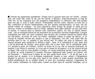 I Faisant ma promenade quotidienne, chaque jour je passais dans une rue étroite ; chaque
jour, une jeune fille svelte de dix ans me suivait, à distance, respectueusement, le long de
cette rue, en me regardant avec des paupières sympathiques et curieuses. Elle était grande
pour son âge et avait la taille élancée. D’abondants cheveux noirs, séparés en deux sur la
tête, tombaient en tresses indépendantes sur des épaules marmoréennes. Un jour, elle me
suivait comme de coutume ; les bras musculeux d’une femme du peuple la saisit par les
cheveux, comme le tourbillon saisit la feuille, appliqua deux gifles brutales sur une joue fière
et muette, et ramena dans la maison cette conscience égarée. En vain, je faisais l’insou-
ciant ; elle ne manquait jamais de me poursuivre de sa présence devenue inopportune. Lorsque
j’enjambais une autre rue, pour continuer mon chemin, elle s’arrêtait, faisant un violent effort
sur elle-même, au terme de cette rue étroite, immobile comme la statue du Silence, et ne
cessait de regarder devant elle, jusqu’à ce que je disparusse. Une fois, cette jeune fille me
précéda dans la rue, et emboîta le pas devant moi. Si j’allais vite pour la dépasser, elle
courait presque pour maintenir la distance égale ; mais, si je ralentissais le pas, pour qu’il
y eût un intervalle de chemin, assez grand entre elle et moi, alors, elle le ralentissait aussi,
et y mettait la grâce de l’enfance. Arrivée au terme de la rue, elle se retourna lentement, de
manière à me barrer le passage. Je n’eus pas le temps de m’esquiver, et je me trouvai devant
sa figure. Elle avait les yeux gonflés et rouges. Je voyais facilement qu’elle voulait me parler,
et qu’elle ne savait comment s’y prendre. Devenue subitement pâle comme un cadavre, elle
me demanda : « Auriez-vous la bonté de me dire quelle heure est-il ? » Je lui dis que je ne
portais pas de montre, et je m’éloignai rapidement. Depuis ce jour, enfant à l’imagination
inquiète et précoce, tu n’as plus revu, dans la rue étroite, le jeune homme mystérieux qui
battait péniblement, de sa sandale lourde, le pavé des carrefours tortueux. L’apparition de
cette comète enflammée ne reluira plus, comme un triste sujet de curiosité fanatique, sur la
52
Maldoror 27/01/01 18:04 Page 52
 