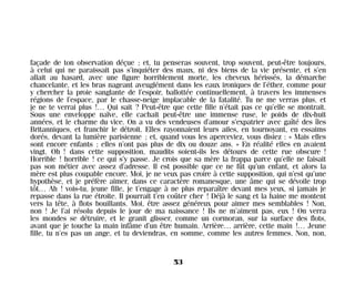 façade de ton observation déçue ; et, tu penseras souvent, trop souvent, peut-être toujours,
à celui qui ne paraissait pas s’inquiéter des maux, ni des biens de la vie présente, et s’en
allait au hasard, avec une figure horriblement morte, les cheveux hérissés, la démarche
chancelante, et les bras nageant aveuglément dans les eaux ironiques de l’éther, comme pour
y chercher la proie sanglante de l’espoir, ballottée continuellement, à travers les immenses
régions de l’espace, par le chasse-neige implacable de la fatalité. Tu ne me verras plus, et
je ne te verrai plus !… Qui sait ? Peut-être que cette fille n’était pas ce qu’elle se montrait.
Sous une enveloppe naïve, elle cachait peut-être une immense ruse, le poids de dix-huit
années, et le charme du vice. On a vu des vendeuses d’amour s’expatrier avec gaîté des îles
Britanniques, et franchir le détroit. Elles rayonnaient leurs ailes, en tournoyant, en essaims
dorés, devant la lumière parisienne ; et, quand vous les aperceviez, vous disiez : « Mais elles
sont encore enfants ; elles n’ont pas plus de dix ou douze ans. » En réalité elles en avaient
vingt. Oh ! dans cette supposition, maudits soient-ils les détours de cette rue obscure !
Horrible ! horrible ! ce qui s’y passe. Je crois que sa mère la frappa parce qu’elle ne faisait
pas son métier avec assez d’adresse. Il est possible que ce ne fût qu’un enfant, et alors la
mère est plus coupable encore. Moi, je ne veux pas croire à cette supposition, qui n’est qu’une
hypothèse, et je préfère aimer, dans ce caractère romanesque, une âme qui se dévoile trop
tôt… Ah ! vois-tu, jeune fille, je t’engage à ne plus reparaître devant mes yeux, si jamais je
repasse dans la rue étroite. Il pourrait t’en coûter cher ! Déjà le sang et la haine me montent
vers la tête, à flots bouillants. Moi, être assez généreux pour aimer mes semblables ! Non,
non ! Je l’ai résolu depuis le jour de ma naissance ! Ils ne m’aiment pas, eux ! On verra
les mondes se détruire, et le granit glisser, comme un cormoran, sur la surface des flots,
avant que je touche la main infâme d’un être humain. Arrière… arrière, cette main !… Jeune
fille, tu n’es pas un ange, et tu deviendras, en somme, comme les autres femmes. Non, non,
53
Maldoror 27/01/01 18:04 Page 53
 