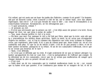 Cet enfant, qui est assis sur un banc du jardin des Tuileries, comme il est gentil ! Un homme,
mû par un dessein caché, vient s’asseoir à côté de lui, sur le même banc, avec des allures
équivoques. Qui est-ce ? Je n’ai pas besoin de vous le dire ; car, vous le reconnaîtrez à sa
conversation tortueuse. Écoutons-les, ne les dérangeons pas :
— À quoi pensais-tu, enfant ?
— Je pensais au ciel.
— Il n’est pas nécessaire que tu penses au ciel ; c’est déjà assez de penser à la terre. Es-tu
fatigué de vivre, toi, qui viens à peine de naître ?
— Non, mais chacun préfère le ciel à la terre.
— Eh bien, pas moi. Car, puisque le ciel a été fait par Dieu, ainsi que la terre, sois sûr que
tu y rencontreras les mêmes maux qu’ici-bas. Après ta mort, tu ne seras pas récompensé
d’après tes mérites ; car, si l’on te commet des injustices sur cette terre (comme tu l’éprou-
veras, par expérience, plus tard), il n’y a pas de raison pour que, dans l’autre vie, on ne t’en
commette non plus. Ce que tu as de mieux à faire, c’est de ne pas penser à Dieu, et de te
faire justice toi-même, puisqu’on te la refuse. Si un de tes camarades t’offensait, est-ce que
tu ne serais pas heureux de le tuer ?
— Mais, c’est défendu.
— Ce n’est pas si défendu que tu crois. Il s’agit seulement de ne pas se laisser attraper. La
justice qu’apportent les lois ne vaut rien ; c’est la jurisprudence de l’offensé qui compte. Si
tu détestais un de tes camarades, est-ce que tu ne serais pas malheureux de songer qu’à
chaque instant tu aies sa pensée devant tes yeux ?
— C’est vrai.
— Voilà donc un de tes camarades qui te rendrait malheureux toute ta vie ; car, voyant
que ta haine n’est que passive, il ne continuera pas moins de se narguer de toi, et de te
55
Maldoror 27/01/01 18:04 Page 55
 