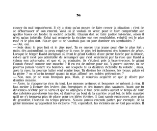 causer du mal impunément. Il n’y a donc qu’un moyen de faire cesser la situation ; c’est de
se débarrasser de son ennemi. Voilà où je voulais en venir, pour te faire comprendre sur
quelles bases est fondée la société actuelle. Chacun doit se faire justice lui-même, sinon il
n’est qu’un imbécile. Celui qui remporte la victoire sur ses semblables, celui-là est le plus
rusé et le plus fort. Est-ce que tu ne voudrais pas un jour dominer tes semblables ?
— Oui, oui.
— Sois donc le plus fort et le plus rusé. Tu es encore trop jeune pour être le plus fort ;
mais, dès aujourd’hui, tu peux employer la ruse, le plus bel instrument des hommes de génie.
Lorsque le berger David atteignait au front le géant Goliath d’une pierre lancée par la fronde,
est-ce qu’il n’est pas admirable de remarquer que c’est seulement par la ruse que David a
vaincu son adversaire, et que si, au contraire, ils s’étaient pris à bras-le-corps, le géant
l’aurait écrasé comme une mouche ? Il en est de même pour toi. À guerre ouverte, tu ne
pourras jamais vaincre les hommes, sur lesquels tu es désireux d’étendre ta volonté ; mais,
avec la ruse, tu pourras lutter seul contre tous. Tu désires les richesses, les beaux palais et
la gloire ? ou m’as-tu trompé quand tu m’as affirmé ces nobles prétentions ?
— Non, non, je ne vous trompais pas. Mais, je voudrais acquérir ce que je désire par
d’autres moyens.
— Alors, tu n’acquerras rien du tout. Les moyens vertueux et bonasses ne mènent à rien. Il
faut mettre à l’œuvre des leviers plus énergiques et des trames plus savantes. Avant que tu
deviennes célèbre par ta vertu et que tu atteignes le but, cent autres auront le temps de faire
des cabrioles par-dessus ton dos, et d’arriver au bout de la carrière avant toi, de telle manière
qu’il ne s’y trouvera plus de place pour tes idées étroites. Il faut savoir embrasser, avec plus
de grandeur, l’horizon du temps présent. N’as-tu jamais entendu parler, par exemple, de la
gloire immense qu’apportent les victoires ? Et, cependant, les victoires ne se font pas seules. Il
56
Maldoror 27/01/01 18:04 Page 56
 