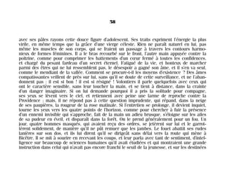 avec ses pâles rayons cette douce figure d’adolescent. Ses traits expriment l’énergie la plus
virile, en même temps que la grâce d’une vierge céleste. Rien ne paraît naturel en lui, pas
même les muscles de son corps, qui se fraient un passage à travers les contours harmo-
nieux de formes féminines. Il a le bras recourbé sur le front, l’autre main appuyée contre la
poitrine, comme pour comprimer les battements d’un cœur fermé à toutes les confidences,
et chargé du pesant fardeau d’un secret éternel. Fatigué de la vie, et honteux de marcher
parmi des êtres qui ne lui ressemblent pas, le désespoir a gagné son âme, et il s’en va seul,
comme le mendiant de la vallée. Comment se procure-t-il les moyens d’existence ? Des âmes
compatissantes veillent de près sur lui, sans qu’il se doute de cette surveillance, et ne l’aban-
donnent pas : il est si bon ! il est si résigné ! Volontiers il parle quelquefois avec ceux qui
ont le caractère sensible, sans leur toucher la main, et se tient à distance, dans la crainte
d’un danger imaginaire. Si on lui demande pourquoi il a pris la solitude pour compagne,
ses yeux se lèvent vers le ciel, et retiennent avec peine une larme de reproche contre la
Providence ; mais, il ne répond pas à cette question imprudente, qui répand, dans la neige
de ses paupières, la rougeur de la rose matinale. Si l’entretien se prolonge, il devient inquiet,
tourne les yeux vers les quatre points de l’horizon, comme pour chercher à fuir la présence
d’un ennemi invisible qui s’approche, fait de la main un adieu brusque, s’éloigne sur les ailes
de sa pudeur en éveil, et disparaît dans la forêt. On le prend généralement pour un fou. Un
jour, quatre hommes masqués, qui avaient reçu des ordres, se jetèrent sur lui et le garrot-
tèrent solidement, de manière qu’il ne pût remuer que les jambes. Le fouet abattit ses rudes
lanières sur son dos, et ils lui dirent qu’il se dirigeât sans délai vers la route qui mène à
Bicêtre. Il se mit à sourire en recevant les coups, et leur parla avec tant de sentiment, d’intel-
ligence sur beaucoup de sciences humaines qu’il avait étudiées et qui montraient une grande
instruction dans celui qui n’avait pas encore franchi le seuil de la jeunesse, et sur les destinées
58
Maldoror 27/01/01 18:04 Page 58
 