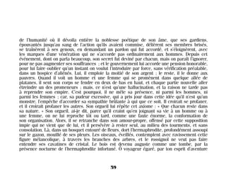 de l’humanité où il dévoila entière la noblesse poétique de son âme, que ses gardiens,
épouvantés jusqu’au sang de l’action qu’ils avaient commise, délièrent ses membres brisés,
se traînèrent à ses genoux, en demandant un pardon qui fut accordé, et s’éloignèrent, avec
les marques d’une vénération qui ne s’accorde pas ordinairement aux hommes. Depuis cet
événement, dont on parla beaucoup, son secret fut deviné par chacun, mais on paraît l’ignorer,
pour ne pas augmenter ses souffrances ; et le gouvernement lui accorde une pension honorable,
pour lui faire oublier qu’un instant on voulut l’introduire par force, sans vérification préalable,
dans un hospice d’aliénés. Lui, il emploie la moitié de son argent ; le reste, il le donne aux
pauvres. Quand il voit un homme et une femme qui se promènent dans quelque allée de
platanes, il sent son corps se fendre en deux de bas en haut, et chaque partie nouvelle aller
étreindre un des promeneurs ; mais, ce n’est qu’une hallucination, et la raison ne tarde pas
à reprendre son empire. C’est pourquoi, il ne mêle sa présence, ni parmi les hommes, ni
parmi les femmes ; car, sa pudeur excessive, qui a pris jour dans cette idée qu’il n’est qu’un
monstre, l’empêche d’accorder sa sympathie brûlante à qui que ce soit. Il croirait se profaner,
et il croirait profaner les autres. Son orgueil lui répète cet axiome : « Que chacun reste dans
sa nature. » Son orgueil, ai-je dit, parce qu’il craint qu’en joignant sa vie à un homme ou à
une femme, on ne lui reproche tôt ou tard, comme une faute énorme, la conformation de
son organisation. Alors, il se retranche dans son amour-propre, offensé par cette supposition
impie qui ne vient que de lui, et il persévère à rester seul, au milieu des tourments, et sans
consolation. Là, dans un bosquet entouré de fleurs, dort l’hermaphrodite, profondément assoupi
sur le gazon, mouillé de ses pleurs. Les oiseaux, éveillés, contemplent avec ravissement cette
figure mélancolique, à travers les branches des arbres, et le rossignol ne veut pas faire
entendre ses cavatines de cristal. Le bois est devenu auguste comme une tombe, par la
présence nocturne de l’hermaphrodite infortuné. Ô voyageur égaré, par ton esprit d’aventure
59
Maldoror 27/01/01 18:04 Page 59
 