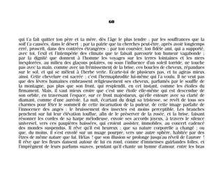 qui t’a fait quitter ton père et ta mère, dès l’âge le plus tendre ; par les souffrances que la
soif t’a causées, dans le désert ; par ta patrie que tu cherches peut-être, après avoir longtemps
erré, proscrit, dans des contrées étrangères ; par ton coursier, ton fidèle ami, qui a supporté,
avec toi, l’exil et l’intempérie des climats que te faisait parcourir ton humeur vagabonde ;
par la dignité que donnent à l’homme les voyages sur les terres lointaines et les mers
inexplorées, au milieu des glaçons polaires, ou sous l’influence d’un soleil torride, ne touche
pas avec ta main, comme avec un frémissement de la brise, ces boucles de cheveux, répandues
sur le sol, et qui se mêlent à l’herbe verte. Écarte-toi de plusieurs pas, et tu agiras mieux
ainsi. Cette chevelure est sacrée ; c’est l’hermaphrodite lui-même qui l’a voulu. Il ne veut pas
que des lèvres humaines embrassent religieusement ses cheveux, parfumés par le souffle de
la montagne, pas plus que son front, qui resplendit, en cet instant, comme les étoiles du
firmament. Mais, il vaut mieux croire que c’est une étoile elle-même qui est descendue de
son orbite, en traversant l’espace, sur ce front majestueux, qu’elle entoure avec sa clarté de
diamant, comme d’une auréole. La nuit, écartant du doigt sa tristesse, se revêt de tous ses
charmes pour fêter le sommeil de cette incarnation de la pudeur, de cette image parfaite de
l’innocence des anges : le bruissement des insectes est moins perceptible. Les branches
penchent sur lui leur élévation touffue, afin de le préserver de la rosée, et la brise, faisant
résonner les cordes de sa harpe mélodieuse, envoie ses accords joyeux, à travers le silence
universel, vers ces paupières baissées, qui croient assister, immobiles, au concert cadencé
des mondes suspendus. Il rêve qu’il est heureux ; que sa nature corporelle a changé ; ou
que, du moins, il s’est envolé sur un nuage pourpre, vers une autre sphère, habitée par des
êtres de même nature que lui. Hélas ! que son illusion se prolonge jusqu’au réveil de l’aurore !
Il rêve que les fleurs dansent autour de lui en rond, comme d’immenses guirlandes folles, et
l’imprègnent de leurs parfums suaves, pendant qu’il chante un hymne d’amour, entre les bras
60
Maldoror 27/01/01 18:04 Page 60
 