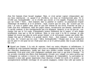 d’un être humain d’une beauté magique. Mais, ce n’est qu’une vapeur crépusculaire que
ses bras entrelacent ; et, quand il se réveillera, ses bras ne l’entrelaceront plus. Ne te
réveille pas, hermaphrodite ; ne te réveille pas encore, je t’en supplie. Pourquoi ne veux-tu
pas me croire ? Dors… dors toujours. Que ta poitrine se soulève, en poursuivant l’espoir
chimérique du bonheur, je te le permets ; mais, n’ouvre pas tes yeux. Ah ! n’ouvre pas tes
yeux ! Je veux te quitter ainsi, pour ne pas être témoin de ton réveil. Peut-être un jour, à
l’aide d’un livre volumineux, dans des pages émues, raconterai-je ton histoire, épouvanté de
ce qu’elle contient, et des enseignements qui s’en dégagent. Jusqu’ici, je ne l’ai pas pu ; car,
chaque fois que je l’ai voulu, d’abondantes larmes tombaient sur le papier, et mes doigts
tremblaient, sans que ce fût de vieillesse. Mais, je veux avoir à la fin ce courage. Je suis
indigné de n’avoir pas plus de nerfs qu’une femme, et de m’évanouir, comme une petite fille,
chaque fois que je réfléchis à ta grande misère. Dors… dors toujours ; mais, n’ouvre pas
tes yeux. Ah ! n’ouvre pas tes yeux ! Adieu, hermaphrodite ! Chaque jour, je ne manquerai
pas de prier le ciel pour toi (si c’était pour moi, je ne le prierai point). Que la paix soit dans
ton sein !
I Quand une femme, à la voix de soprano, émet ses notes vibrantes et mélodieuses, à
l’audition de cette harmonie humaine, mes yeux se remplissent d’une flamme latente et lancent
des étincelles douloureuses, tandis que dans mes oreilles semble retentir le tocsin de la
canonnade. D’où peut venir cette répugnance profonde pour tout ce qui tient à l’homme ? Si
les accords s’envolent des fibres d’un instrument, j’écoute avec volupté ces notes perlées qui
s’échappent en cadence à travers les ondes élastiques de l’atmosphère. La perception ne
transmet à mon ouïe qu’une impression d’une douceur à fondre les nerfs et la pensée ; un
assoupissement ineffable enveloppe de ses pavots magiques, comme d’un voile qui tamise la
61
Maldoror 27/01/01 18:04 Page 61
 