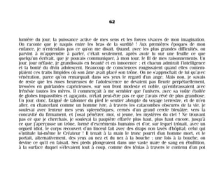 lumière du jour, la puissance active de mes sens et les forces vivaces de mon imagination.
On raconte que je naquis entre les bras de la surdité ! Aux premières époques de mon
enfance, je n’entendais pas ce qu’on me disait. Quand, avec les plus grandes difficultés, on
parvint à m’apprendre à parler, c’était seulement, après avoir lu sur une feuille ce que
quelqu’un écrivait, que je pouvais communiquer, à mon tour, le fil de mes raisonnements. Un
jour, jour néfaste, je grandissais en beauté et en innocence ; et chacun admirait l’intelligence
et la bonté du divin adolescent. Beaucoup de consciences rougissaient quand elles contem-
plaient ces traits limpides où son âme avait placé son trône. On ne s’approchait de lui qu’avec
vénération, parce qu’on remarquait dans ses yeux le regard d’un ange. Mais non, je savais
de reste que les roses heureuses de l’adolescence ne devaient pas fleurir perpétuellement,
tressées en guirlandes capricieuses, sur son front modeste et noble, qu’embrassaient avec
frénésie toutes les mères. Il commençait à me sembler que l’univers, avec sa voûte étoilée
de globes impassibles et agaçants, n’était peut-être pas ce que j’avais rêvé de plus grandiose.
Un jour, donc, fatigué de talonner du pied le sentier abrupte du voyage terrestre, et de m’en
aller, en chancelant comme un homme ivre, à travers les catacombes obscures de la vie, je
soulevai avec lenteur mes yeux spleenétiques, cernés d’un grand cercle bleuâtre, vers la
concavité du firmament, et j’osai pénétrer, moi, si jeune, les mystères du ciel ! Ne trouvant
pas ce que je cherchais, je soulevai la paupière effarée plus haut, plus haut encore, jusqu’à
ce que j’aperçusse un trône, formé d’excréments humains et d’or, sur lequel trônait, avec un
orgueil idiot, le corps recouvert d’un linceul fait avec des draps non lavés d’hôpital, celui qui
s’intitule lui-même le Créateur ! Il tenait à la main le tronc pourri d’un homme mort, et le
portait, alternativement, des yeux au nez et du nez à la bouche ; une fois à la bouche, on
devine ce qu’il en faisait. Ses pieds plongeaient dans une vaste mare de sang en ébullition,
à la surface duquel s’élevaient tout à coup, comme des ténias à travers le contenu d’un pot
62
Maldoror 27/01/01 18:04 Page 62
 