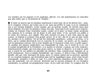 ses victoires sur les nageurs et les naufragés, dites-le, ces voix majestueuses ne sont-elles
pas plus belles que le ricanement de l’homme !
I Il existe un insecte que les hommes nourrissent à leurs frais. Ils ne lui doivent rien ; mais,
ils le craignent. Celui-ci, qui n’aime pas le vin, mais qui préfère le sang, si on ne satisfaisait
pas à ses besoins légitimes, serait capable, par un pouvoir occulte, de devenir aussi gros
qu’un éléphant, d’écraser les hommes comme des épis. Aussi faut-il voir comme on le respecte,
comme on l’entoure d’une vénération canine, comme on le place en haute estime au-dessus
des animaux de la création. On lui donne la tête pour trône, et lui, accroche ses griffes à
la racine des cheveux, avec dignité. Plus tard, lorsqu’il est gras et qu’il entre dans un âge
avancé, en imitant la coutume d’un peuple ancien, on le tue, afin de ne pas lui faire sentir
les atteintes de la vieillesse. On lui fait des funérailles grandioses, comme à un héros, et la
bière, qui le conduit directement vers le couvercle de la tombe, est portée, sur les épaules,
par les principaux citoyens. Sur la terre humide que le fossoyeur remue avec sa pelle sagace,
on combine des phrases multicolores sur l’immortalité de l’âme, sur le néant de la vie, sur
la volonté inexplicable de la Providence, et le marbre se referme, à jamais, sur cette existence,
laborieusement remplie, qui n’est plus qu’un cadavre. La foule se disperse, et la nuit ne tarde
pas à couvrir de ses ombres les murailles du cimetière. Mais, consolez-vous, humains, de sa
perte douloureuse. Voici sa famille innombrable, qui s’avance, et dont il vous a libéralement
gratifié, afin que votre désespoir fût moins amer, et comme adouci par la présence agréable
de ces avortons hargneux, qui deviendront plus tard de magnifiques poux, ornés d’une beauté
remarquable, monstres à allure de sage. Il a couvé plusieurs douzaines d’œufs chéris, avec
son aile maternelle, sur vos cheveux, désséchés par la succion acharnée de ces étrangers
redoutables. La période est promptement venue, où les œufs ont éclaté. Ne craignez rien, ils
65
Maldoror 27/01/01 18:04 Page 65
 