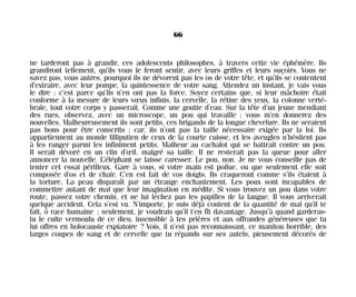 ne tarderont pas à grandir, ces adolescents philosophes, à travers cette vie éphémère. Ils
grandiront tellement, qu’ils vous le feront sentir, avec leurs griffes et leurs suçoirs. Vous ne
savez pas, vous autres, pourquoi ils ne dévorent pas les os de votre tête, et qu’ils se contentent
d’extraire, avec leur pompe, la quintessence de votre sang. Attendez un instant, je vais vous
le dire : c’est parce qu’ils n’en ont pas la force. Soyez certains que, si leur mâchoire était
conforme à la mesure de leurs vœux infinis, la cervelle, la rétine des yeux, la colonne verté-
brale, tout votre corps y passerait. Comme une goutte d’eau. Sur la tête d’un jeune mendiant
des rues, observez, avec un microscope, un pou qui travaille ; vous m’en donnerez des
nouvelles. Malheureusement ils sont petits, ces brigands de la longue chevelure. Ils ne seraient
pas bons pour être conscrits ; car, ils n’ont pas la taille nécessaire exigée par la loi. Ils
appartiennent au monde lilliputien de ceux de la courte cuisse, et les aveugles n’hésitent pas
à les ranger parmi les infiniment petits. Malheur au cachalot qui se battrait contre un pou.
Il serait dévoré en un clin d’œil, malgré sa taille. Il ne resterait pas la queue pour aller
annoncer la nouvelle. L’éléphant se laisse caresser. Le pou, non. Je ne vous conseille pas de
tenter cet essai périlleux. Gare à vous, si votre main est poilue, ou que seulement elle soit
composée d’os et de chair. C’en est fait de vos doigts. Ils craqueront comme s’ils étaient à
la torture. La peau disparaît par un étrange enchantement. Les poux sont incapables de
commettre autant de mal que leur imagination en médite. Si vous trouvez un pou dans votre
route, passez votre chemin, et ne lui léchez pas les papilles de la langue. Il vous arriverait
quelque accident. Cela s’est vu. N’importe, je suis déjà content de la quantité de mal qu’il te
fait, ô race humaine ; seulement, je voudrais qu’il t’en fît davantage. Jusqu’à quand garderas-
tu le culte vermoulu de ce dieu, insensible à tes prières et aux offrandes généreuses que tu
lui offres en holocauste expiatoire ? Vois, il n’est pas reconnaissant, ce manitou horrible, des
larges coupes de sang et de cervelle que tu répands sur ses autels, pieusement décorés de
66
Maldoror 27/01/01 18:04 Page 66
 