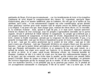 guirlandes de fleurs. Il n’est pas reconnaissant… car, les tremblements de terre et les tempêtes
continuent de sévir depuis le commencement des choses. Et, cependant, spectacle digne
d’observation, plus il se montre indifférent, plus tu l’admires. On voit que tu te méfies de ses
attributs, qu’il cache ; et ton raisonnement s’appuie sur cette considération, qu’une divinité
d’une puissance extrême peut seule montrer tant de mépris envers les fidèles qui obéissent
à sa religion. C’est pour cela que, dans chaque pays, existent des dieux divers, ici, le crocodile,
là, la vendeuse d’amour ; mais, quand il s’agit du pou, à ce nom sacré, baisant universel-
lement les chaînes de leur esclavage, tous les peuples s’agenouillent ensemble sur le parvis
auguste, devant le piédestal de l’idole informe et sanguinaire. Le peuple qui n’obéirait pas à
ses propres instincts de rampement, et ferait mine de révolte, disparaîtrait tôt ou tard de la
terre, comme la feuille d’automne, anéanti par la vengeance du dieu inexorable. Ô pou, à la
prunelle recroquevillée, tant que les fleuves répandront la pente de leurs eaux dans les abîmes
de la mer ; tant que les astres graviteront sur le sentier de leur orbite ; tant que le vide
muet n’aura pas d’horizon ; tant que l’humanité déchirera ses propres flancs par des guerres
funestes ; tant que la justice divine précipitera ses foudres vengeresses sur ce globe égoïste ;
tant que l’homme méconnaîtra son créateur, et se narguera de lui, non sans raison, en y
mêlant du mépris, ton règne sera assuré sur l’univers, et ta dynastie étendra ses anneaux
de siècle en siècle. Je te salue, soleil levant, libérateur céleste, toi, l’ennemi invisible de
l’homme. Continue de dire à la saleté de s’unir avec lui dans des embrassements impurs, et
de lui jurer, par des serments, non écrits dans la poudre, qu’elle restera son amante fidèle
jusqu’à l’éternité. Baise de temps en temps la robe de cette grande impudique, en mémoire
des services importants qu’elle ne manque pas de te rendre. Si elle ne séduisait pas l’homme,
avec ses mamelles lascives, il est probable que tu ne pourrais pas exister, toi, le produit de
cet accouplement raisonnable et conséquent. Ô fils de la saleté ! dis à ta mère que, si elle
67
Maldoror 27/01/01 18:04 Page 67
 