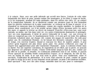 à le vaincre. Alors, avec une pelle infernale qui accroît mes forces, j’extrais de cette mine
inépuisable des blocs de poux, grands comme des montagnes, je les brise à coups de hache,
et je les transporte, pendant les nuits profondes, dans les artères des cités. Là, au contact
de la température humaine, ils se dissolvent comme aux premiers jours de leur formation
dans les galeries tortueuses de la mine souterraine, se creusent un lit dans le gravier, et se
répandent en ruisseaux dans les habitations, comme des esprits nuisibles. Le gardien de la
maison aboie sourdement, car il lui semble qu’une légion d’êtres inconnus perce les pores
des murs, et apporte la terreur au chevet du sommeil. Peut-être n’êtes-vous pas, sans avoir
entendu, au moins, une fois dans votre vie, ces sortes d’aboiements douloureux et prolongés.
Avec ses yeux impuissants, il tâche de percer l’obscurité de la nuit ; car, son cerveau de
chien ne comprend pas cela. Ce bourdonnement l’irrite, et il sent qu’il est trahi. Des millions
d’ennemis s’abattent ainsi, sur chaque cité, comme des nuages de sauterelles. En voilà pour
quinze ans. Ils combattront l’homme, en lui faisant des blessures cuisantes. Après ce laps
de temps, j’en enverrai d’autres. Quand je concasse les blocs de matière animée, il peut
arriver qu’un fragment soit plus dense qu’un autre. Ses atomes s’efforcent avec rage de
séparer leur agglomération pour aller tourmenter l’humanité ; mais, la cohésion résiste dans
sa dureté. Par une suprême convulsion, ils engendrent un tel effort, que la pierre, ne pouvant
pas disperser ses principes vivants, s’élance d’elle-même jusqu’au haut des airs, comme par
un effet de la poudre, et retombe, en s’enfonçant solidement sous le sol. Parfois, le paysan
rêveur aperçoit un aérolithe fendre verticalement l’espace, en se dirigeant, du côté du bas,
vers un champ de maïs. Il ne sait d’où vient la pierre. Vous avez maintenant, claire et
succincte, l’explication du phénomène. Si la terre était couverte de poux, comme de grains
de sable le rivage de la mer, la race humaine serait anéantie, en proie à des douleurs terribles.
Quel spectacle ! Moi, avec des ailes d’ange, immobile dans les airs, pour le contempler.
69
Maldoror 27/01/01 18:04 Page 69
 