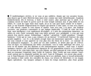 I Ô mathématiques sévères, je ne vous ai pas oubliées, depuis que vos savantes leçons,
plus douces que le miel, filtrèrent dans mon cœur, comme une onde rafraîchissante. J’aspirais
instinctivement, dès le berceau, à boire à votre source, plus ancienne que le soleil, et je
continue encore de fouler le parvis sacré de votre temple solennel, moi, le plus fidèle de vos
initiés. Il y avait du vague dans mon esprit, un je ne sais quoi épais comme de la fumée ;
mais, je sus franchir religieusement les degrés qui mènent à votre autel, et vous avez chassé
ce voile obscur, comme le vent chasse le damier. Vous avez mis, à la place, une froideur
excessive, une prudence consommée et une logique implacable. À l’aide de votre lait forti-
fiant, mon intelligence s’est rapidement développée, et a pris des proportions immenses, au
milieu de cette clarté ravissante dont vous faites présent, avec prodigalité, à ceux qui vous
aiment d’un sincère amour. Arithmétique ! algèbre ! géométrie ! trinité grandiose ! triangle
lumineux ! Celui qui ne vous a pas connues est un insensé ! Il mériterait l’épreuve des plus
grands supplices ; car, il y a du mépris aveugle dans son insouciance ignorante ; mais, celui
qui vous connaît et vous apprécie ne veut plus rien des biens de la terre ; se contente de
vos jouissances magiques ; et, porté sur vos ailes sombres, ne désire plus que de s’élever,
d’un vol léger, en construisant une hélice ascendante, vers la voûte sphérique des cieux. La
terre ne lui montre que des illusions et des fantasmagories morales ; mais vous, ô mathé-
matiques concises, par l’enchaînement rigoureux de vos propositions tenaces et la constance
de vos lois de fer, vous faites luire, aux yeux éblouis, un reflet puissant de cette vérité suprême
dont on remarque l’empreinte dans l’ordre de l’univers. Mais, l’ordre qui vous entoure, repré-
senté surtout par la régularité parfaite du carré, l’ami de Pythagore, est encore plus grand ;
car, le Tout-Puissant s’est révélé complètement, lui et ses attributs, dans ce travail mémorable
qui consista à faire sortir, des entrailles du chaos, vos trésors de théorèmes et vos magni-
fiques splendeurs. Aux époques antiques et dans les temps modernes, plus d’une grande
70
Maldoror 27/01/01 18:04 Page 70
 