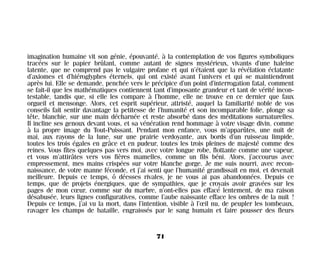 imagination humaine vit son génie, épouvanté, à la contemplation de vos figures symboliques
tracées sur le papier brûlant, comme autant de signes mystérieux, vivants d’une haleine
latente, que ne comprend pas le vulgaire profane et qui n’étaient que la révélation éclatante
d’axiomes et d’hiéroglyphes éternels, qui ont existé avant l’univers et qui se maintiendront
après lui. Elle se demande, penchée vers le précipice d’un point d’interrogation fatal, comment
se fait-il que les mathématiques contiennent tant d’imposante grandeur et tant de vérité incon-
testable, tandis que, si elle les compare à l’homme, elle ne trouve en ce dernier que faux
orgueil et mensonge. Alors, cet esprit supérieur, attristé, auquel la familiarité noble de vos
conseils fait sentir davantage la petitesse de l’humanité et son incomparable folie, plonge sa
tête, blanchie, sur une main décharnée et reste absorbé dans des méditations surnaturelles.
Il incline ses genoux devant vous, et sa vénération rend hommage à votre visage divin, comme
à la propre image du Tout-Puissant. Pendant mon enfance, vous m’apparûtes, une nuit de
mai, aux rayons de la lune, sur une prairie verdoyante, aux bords d’un ruisseau limpide,
toutes les trois égales en grâce et en pudeur, toutes les trois pleines de majesté comme des
reines. Vous fîtes quelques pas vers moi, avec votre longue robe, flottante comme une vapeur,
et vous m’attirâtes vers vos fières mamelles, comme un fils béni. Alors, j’accourus avec
empressement, mes mains crispées sur votre blanche gorge. Je me suis nourri, avec recon-
naissance, de votre manne féconde, et j’ai senti que l’humanité grandissait en moi, et devenait
meilleure. Depuis ce temps, ô déesses rivales, je ne vous ai pas abandonnées. Depuis ce
temps, que de projets énergiques, que de sympathies, que je croyais avoir gravées sur les
pages de mon cœur, comme sur du marbre, n’ont-elles pas effacé lentement, de ma raison
désabusée, leurs lignes configuratives, comme l’aube naissante efface les ombres de la nuit !
Depuis ce temps, j’ai vu la mort, dans l’intention, visible à l’œil nu, de peupler les tombeaux,
ravager les champs de bataille, engraissés par le sang humain et faire pousser des fleurs
71
Maldoror 27/01/01 18:04 Page 71
 