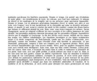 matinales par-dessus les funèbres ossements. Depuis ce temps, j’ai assisté aux révolutions
de notre globe ; les tremblements de terre, les volcans, avec leur lave embrasée, le simoun
du désert et les naufrages de la tempête ont eu ma présence pour spectateur impassible.
Depuis ce temps, j’ai vu plusieurs générations humaines élever, le matin, ses ailes et ses
yeux, vers l’espace, avec la joie inexpériente de la chrysalide qui salue sa dernière métamor-
phose, et mourir, le soir, avant le coucher du soleil, la tête courbée, comme des fleurs fanées
que balance le sifflement plaintif du vent. Mais, vous, vous restez toujours les mêmes. Aucun
changement, aucun air empesté n’effleure les rocs escarpés et les vallées immenses de votre
identité. Vos pyramides modestes dureront davantage que les pyramides d’Égypte, fourmilières
élevées par la stupidité et l’esclavage. La fin des siècles verra encore, debout sur les ruines
des temps, vos chiffres cabalistiques, vos équations laconiques et vos lignes sculpturales
siéger à la droite vengeresse du Tout-Puissant, tandis que les étoiles s’enfonceront, avec
désespoir, comme des trombes, dans l’éternité d’une nuit horrible et universelle, et que
l’humanité, grimaçante, songera à faire ses comptes avec le jugement dernier. Merci, pour
les services innombrables que vous m’avez rendus. Merci, pour les qualités étrangères dont
vous avez enrichi mon intelligence. Sans vous, dans ma lutte contre l’homme, j’aurai peut-
être été vaincu. Sans vous, il m’aurait fait rouler dans le sable et embrasser la poussière de
ses pieds. Sans vous, avec une griffe perfide, il aurait labouré ma chair et mes os. Mais, je
me suis tenu sur mes gardes, comme un athlète expérimenté. Vous me donnâtes la froideur
qui surgit de vos conceptions sublimes, exemptes de passion. Je m’en servis pour rejeter
avec dédain les jouissances éphémères de mon court voyage et pour renvoyer de ma porte
les offres sympathiques, mais trompeuses, de mes semblables. Vous me donnâtes la prudence
opiniâtre qu’on déchiffre à chaque pas dans vos méthodes admirables de l’analyse, de la
synthèse et de la déduction. Je m’en servis pour dérouter les ruses pernicieuses de mon
72
Maldoror 27/01/01 18:04 Page 72
 