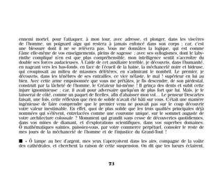 ennemi mortel, pour l’attaquer, à mon tour, avec adresse, et plonger, dans les viscères
de l’homme, un poignard aigu qui restera à jamais enfoncé dans son corps ; car, c’est
une blessure dont il ne se relèvera pas. Vous me donnâtes la logique, qui est comme
l’âme elle-même de vos enseignements, pleins de sagesse ; avec ses syllogismes, dont le laby-
rinthe compliqué n’en est que plus compréhensible, mon intelligence sentit s’accroître du
double ses forces audacieuses. À l’aide de cet auxiliaire terrible, je découvris, dans l’humanité,
en nageant vers les bas-fonds, en face de l’écueil de la haine, la méchanceté noire et hideuse,
qui croupissait au milieu de miasmes délétères, en s’admirant le nombril. Le premier, je
découvris, dans les ténèbres de ses entrailles, ce vice néfaste, le mal ! supérieur en lui au
bien. Avec cette arme empoisonnée que vous me prêtâtes, je fis descendre, de son piédestal,
construit par la lâcheté de l’homme, le Créateur lui-même ! Il grinça des dents et subit cette
injure ignominieuse ; car, il avait pour adversaire quelqu’un de plus fort que lui. Mais, je le
laisserai de côté, comme un paquet de ficelles, afin d’abaisser mon vol… Le penseur Descartes
faisait, une fois, cette réflexion que rien de solide n’avait été bâti sur vous. C’était une manière
ingénieuse de faire comprendre que le premier venu ne pouvait pas sur le coup découvrir
votre valeur inestimable. En effet, quoi de plus solide que les trois qualités principales déjà
nommées qui s’élèvent, entrelacées comme une couronne unique, sur le sommet auguste de
votre architecture colossale ? Monument qui grandit sans cesse de découvertes quotidiennes,
dans vos mines de diamant, et d’explorations scientifiques, dans vos superbes domaines.
Ô mathématiques saintes, puissiez-vous, par votre commerce perpétuel, consoler le reste de
mes jours de la méchanceté de l’homme et de l’injustice du Grand-Tout !
I « Ô lampe au bec d’argent, mes yeux t’aperçoivent dans les airs, compagne de la voûte
des cathédrales, et cherchent la raison de cette suspension. On dit que tes lueurs éclairent,
73
Maldoror 27/01/01 18:04 Page 73
 