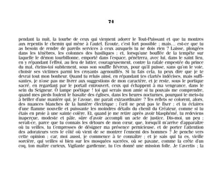 pendant la nuit, la tourbe de ceux qui viennent adorer le Tout-Puissant et que tu montres
aux repentis le chemin qui mène à l’autel. Écoute, c’est fort possible ; mais… est-ce que tu
as besoin de rendre de pareils services à ceux auxquels tu ne dois rien ? Laisse, plongées
dans les ténèbres, les colonnes des basiliques ; et, lorsqu’une bouffée de la tempête sur
laquelle le démon tourbillonne, emporté dans l’espace, pénétrera, avec lui, dans le saint lieu,
en y répandant l’effroi, au lieu de lutter, courageusement, contre la rafale empestée du prince
du mal, éteins-toi subitement, sous son souffle fiévreux, pour qu’il puisse, sans qu’on le voie,
choisir ses victimes parmi les croyants agenouillés. Si tu fais cela, tu peux dire que je te
devrai tout mon bonheur. Quand tu reluis ainsi, en répandant tes clartés indécises, mais suffi-
santes, je n’ose pas me livrer aux suggestions de mon caractère, et je reste, sous le portique
sacré, en regardant par le portail entrouvert, ceux qui échappent à ma vengeance, dans le
sein du Seigneur. Ô lampe poétique ! toi qui serais mon amie si tu pouvais me comprendre,
quand mes pieds foulent le basalte des églises, dans les heures nocturnes, pourquoi te mets-tu
à briller d’une manière qui, je l’avoue, me parait extraordinaire ? Tes reflets se colorent, alors,
des nuances blanches de la lumière électrique ; l’œil ne peut pas te fixer ; et tu éclaires
d’une flamme nouvelle et puissante les moindres détails du chenil du Créateur, comme si tu
étais en proie à une sainte colère. Et, quand je me retire après avoir blasphémé, tu redeviens
inaperçue, modeste et pâle, sûre d’avoir accompli un acte de justice. Dis-moi, un peu ;
serait-ce, parce que tu connais les détours de mon cœur, que, lorsqu’il m’arrive d’apparaître
où tu veilles, tu t’empresses de désigner ma présence pernicieuse, et de porter l’attention
des adorateurs vers le côté où vient de se montrer l’ennemi des hommes ? Je penche vers
cette opinion ; car, moi aussi, je commence à te connaître ; et je sais qui tu es, vieille
sorcière, qui veilles si bien sur les mosquées sacrées, où se pavane, comme la crête d’un
coq, ton maître curieux. Vigilante gardienne, tu t’es donné une mission folle. Je t’avertis ; la
74
Maldoror 27/01/01 18:04 Page 74
 