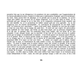 première fois que tu me désigneras à la prudence de mes semblables, par l’augmentation de
tes lueurs phosphorescentes, comme je n’aime pas ce phénomène d’optique, qui n’est mentionné,
du reste, dans aucun livre de physique, je te prends par la peau de ta poitrine, en accro-
chant mes griffes aux escarres de ta nuque teigneuse, et je te jette dans la Seine. Je ne
prétends pas que, lorsque je ne te fais rien, tu te comportes sciemment d’une manière qui
me soit nuisible. Là, je te permettrai de briller autant qu’il me sera agréable ; là, tu me
nargueras avec un sourire inextinguible ; là, convaincue de l’incapacité de ton huile crimi-
nelle, tu l’urineras avec amertume. » Après avoir parlé ainsi, Maldoror ne sort pas du temple,
et reste les yeux fixés sur la lampe du saint lieu… Il croit voir une espèce de provocation,
dans l’attitude de cette lampe, qui l’irrite au plus haut degré, par sa présence inopportune.
Il se dit que, si quelque âme est renfermée dans cette lampe, elle est lâche de ne pas
répondre, à une attaque loyale, par la sincérité. Il bat l’air de ses bras nerveux et souhai-
terait que la lampe se transformât en homme ; il lui ferait passer un mauvais quart d’heure,
il se le promet. Mais, le moyen qu’une lampe se change en homme ; ce n’est pas naturel. Il
ne se résigne pas, et va chercher, sur le parvis de la misérable pagode, un caillou plat, à
tranchant effilé. Il le lance en l’air avec force… la chaîne est coupée, par le milieu, comme
l’herbe par la faux, et l’instrument du culte tombe à terre, en répandant son huile sur les
dalles… Il saisit la lampe pour la porter dehors, mais elle résiste et grandit. Il lui semble
voir des ailes sur ses flancs, et la partie supérieure revêt la forme d’un buste d’ange. Le tout
veut s’élever en l’air pour prendre son essor ; mais il le retient d’une main ferme. Une lampe
et un ange qui forment un même corps, voilà ce que l’on ne voit pas souvent. Il reconnaît
la forme de la lampe ; il reconnaît la forme de l’ange ; mais, il ne peut pas les scinder dans
son esprit ; en effet, dans la réalité, elles sont collées l’une dans l’autre, et ne forment qu’un
corps indépendant et libre ; mais, lui croit que quelque nuage a voilé ses yeux, et lui a fait
75
Maldoror 27/01/01 18:04 Page 75
 