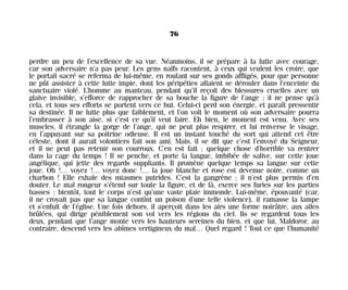 perdre un peu de l’excellence de sa vue. Néanmoins, il se prépare à la lutte avec courage,
car son adversaire n’a pas peur. Les gens naïfs racontent, à ceux qui veulent les croire, que
le portail sacré se referma de lui-même, en roulant sur ses gonds affligés, pour que personne
ne pût assister à cette lutte impie, dont les péripéties allaient se dérouler dans l’enceinte du
sanctuaire violé. L’homme au manteau, pendant qu’il reçoit des blessures cruelles avec un
glaive invisible, s’efforce de rapprocher de sa bouche la figure de l’ange ; il ne pense qu’à
cela, et tous ses efforts se portent vers ce but. Celui-ci perd son énergie, et paraît pressentir
sa destinée. Il ne lutte plus que faiblement, et l’on voit le moment où son adversaire pourra
l’embrasser à son aise, si c’est ce qu’il veut faire. Eh bien, le moment est venu. Avec ses
muscles, il étrangle la gorge de l’ange, qui ne peut plus respirer, et lui renverse le visage,
en l’appuyant sur sa poitrine odieuse. Il est un instant touché du sort qui attend cet être
céleste, dont il aurait volontiers fait son ami. Mais, il se dit que c’est l’envoyé du Seigneur,
et il ne peut pas retenir son courroux. C’en est fait ; quelque chose d’horrible va rentrer
dans la cage du temps ! Il se penche, et porte la langue, imbibée de salive, sur cette joue
angélique, qui jette des regards suppliants. Il promène quelque temps sa langue sur cette
joue. Oh !… voyez !… voyez donc !… la joue blanche et rose est devenue noire, comme un
charbon ! Elle exhale des miasmes putrides. C’est la gangrène ; il n’est plus permis d’en
douter. Le mal rongeur s’étend sur toute la figure, et de là, exerce ses furies sur les parties
basses ; bientôt, tout le corps n’est qu’une vaste plaie immonde. Lui-même, épouvanté (car,
il ne croyait pas que sa langue contînt un poison d’une telle violence), il ramasse la lampe
et s’enfuit de l’église. Une fois dehors, il aperçoit dans les airs une forme noirâtre, aux ailes
brûlées, qui dirige péniblement son vol vers les régions du ciel. Ils se regardent tous les
deux, pendant que l’ange monte vers les hauteurs sereines du bien, et que lui, Maldoror, au
contraire, descend vers les abîmes vertigineux du mal… Quel regard ! Tout ce que l’humanité
76
Maldoror 27/01/01 18:04 Page 76
 