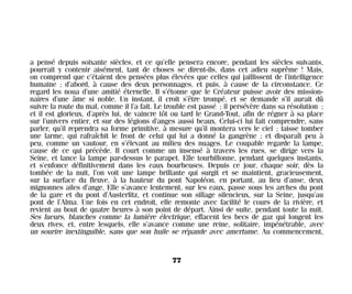 a pensé depuis soixante siècles, et ce qu’elle pensera encore, pendant les siècles suivants,
pourrait y contenir aisément, tant de choses se dirent-ils, dans cet adieu suprême ! Mais,
on comprend que c’étaient des pensées plus élevées que celles qui jaillissent de l’intelligence
humaine ; d’abord, à cause des deux personnages, et puis, à cause de la circonstance. Ce
regard les noua d’une amitié éternelle. Il s’étonne que le Créateur puisse avoir des mission-
naires d’une âme si noble. Un instant, il croit s’être trompé, et se demande s’il aurait dû
suivre la route du mal, comme il l’a fait. Le trouble est passé ; il persévère dans sa résolution ;
et il est glorieux, d’après lui, de vaincre tôt ou tard le Grand-Tout, afin de régner à sa place
sur l’univers entier, et sur des légions d’anges aussi beaux. Celui-ci lui fait comprendre, sans
parler, qu’il reprendra sa forme primitive, à mesure qu’il montera vers le ciel ; laisse tomber
une larme, qui rafraîchit le front de celui qui lui a donné la gangrène ; et disparaît peu à
peu, comme un vautour, en s’élevant au milieu des nuages. Le coupable regarde la lampe,
cause de ce qui précède. Il court comme un insensé à travers les rues, se dirige vers la
Seine, et lance la lampe par-dessus le parapet. Elle tourbillonne, pendant quelques instants,
et s’enfonce définitivement dans les eaux bourbeuses. Depuis ce jour, chaque soir, dès la
tombée de la nuit, l’on voit une lampe brillante qui surgit et se maintient, gracieusement,
sur la surface du fleuve, à la hauteur du pont Napoléon, en portant, au lieu d’anse, deux
mignonnes ailes d’ange. Elle s’avance lentement, sur les eaux, passe sous les arches du pont
de la gare et du pont d’Austerlitz, et continue son sillage silencieux, sur la Seine, jusqu’au
pont de l’Alma. Une fois en cet endroit, elle remonte avec facilité le cours de la rivière, et
revient au bout de quatre heures à son point de départ. Ainsi de suite, pendant toute la nuit.
Ses lueurs, blanches comme la lumière électrique, effacent les becs de gaz qui longent les
deux rives, et, entre lesquels, elle s’avance comme une reine, solitaire, impénétrable, avec
un sourire inextinguible, sans que son huile se répande avec amertume. Au commencement,
77
Maldoror 27/01/01 18:04 Page 77
 