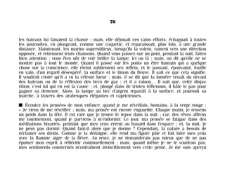les bateaux lui faisaient la chasse ; mais, elle déjouait ces vains efforts, échappait à toutes
les poursuites, en plongeant, comme une coquette, et reparaissait, plus loin, à une grande
distance. Maintenant, les marins superstitieux, lorsqu’ils la voient, rament vers une direction
opposée, et retiennent leurs chansons. Quand vous passez sur un pont, pendant la nuit, faites
bien attention ; vous êtes sûr de voir briller la lampe, ici ou là ; mais, on dit qu’elle ne se
montre pas à tout le monde. Quand il passe sur les ponts un être humain qui a quelque
chose sur la conscience, elle éteint subitement ses reflets, et le passant, épouvanté, fouille
en vain, d’un regard désespéré, la surface et le limon du fleuve. Il sait ce que cela signifie.
Il voudrait croire qu’il a vu la céleste lueur ; mais, il se dit que la lumière venait du devant
des bateaux ou de la réflexion des becs de gaz ; et il a raison… Il sait que, cette dispa-
rition, c’est lui qui en est la cause ; et, plongé dans de tristes réflexions, il hâte le pas pour
gagner sa demeure. Alors, la lampe au bec d’argent reparaît à la surface, et poursuit sa
marche, à travers des arabesques élégantes et capricieuses.
I Écoutez les pensées de mon enfance, quand je me réveillais, humains, à la verge rouge :
« Je viens de me réveiller ; mais, ma pensée est encore engourdie. Chaque matin, je ressens
un poids dans la tête. Il est rare que je trouve le repos dans la nuit ; car, des rêves affreux
me tourmentent, quand je parviens à m’endormir. Le jour, ma pensée se fatigue dans des
méditations bizarres, pendant que mes yeux errent au hasard dans l’espace ; et, la nuit, je
ne peux pas dormir. Quand faut-il alors que je dorme ? Cependant, la nature a besoin de
réclamer ses droits. Comme je la dédaigne, elle rend ma figure pâle et fait luire mes yeux
avec la flamme aigre de la fièvre. Au reste, je ne demanderais pas mieux que de ne pas
épuiser mon esprit à réfléchir continuellement ; mais, quand même je ne le voudrais pas,
mes sentiments consternés m’entraînent invinciblement vers cette pente. Je me suis aperçu
78
Maldoror 27/01/01 18:04 Page 78
 