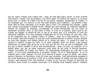 que les autres enfants sont comme moi ; mais, ils sont plus pâles encore, et leurs sourcils
sont froncés, comme ceux des hommes, nos frères aînés. Ô Créateur de l’univers, je ne man-
querai pas, ce matin, de t’offrir l’encens de ma prière enfantine. Quelquefois je l’oublie, et
j’ai remarqué que, ces jours-là, je me sens plus heureux qu’à l’ordinaire ; ma poitrine s’épa-
nouit, libre de toute contrainte, et je respire, plus à l’aise, l’air embaumé des champs ; tandis
que, lorsque j’accomplis le pénible devoir, ordonné par mes parents, de t’adresser quotidien-
nement un cantique de louanges, accompagné de l’ennui inséparable que me cause sa
laborieuse invention, alors, je suis triste et irrité, le reste de la journée, parce qu’il ne me
semble pas logique et naturel de dire ce que je ne pense pas, et je recherche le recul des
immenses solitudes. Si je leur demande l’explication de cet état étrange de mon âme, elles
ne me répondent pas. Je voudrais t’aimer et t’adorer ; mais, tu es trop puissant, et il y a
de la crainte, dans mes hymnes. Si, par une seule manifestation de ta pensée, tu peux détruire
ou créer des mondes, mes faibles prières ne te seront pas utiles ; si, quand il te plaît, tu
envoies le choléra ravager les cités, ou la mort emporter dans ses serres, sans aucune
distinction, les quatre âges de la vie, je ne veux pas me lier avec un ami si redoutable. Non
pas que la haine conduise le fil de mes raisonnements ; mais, j’ai peur, au contraire, de ta
propre haine, qui, par un ordre capricieux, peut sortir de ton cœur et devenir immense,
comme l’envergure du condor des Andes. Tes amusements équivoques ne sont pas à ma
portée, et j’en serais probablement la première victime. Tu es le Tout-Puissant ; je ne te
conteste pas ce titre, puisque, toi seul, as le droit de le porter, et que tes désirs, aux consé-
quences funestes ou heureuses, n’ont de terme que toi-même. Voilà précisément pourquoi il
me serait douloureux de marcher à côté de ta cruelle tunique de saphir, non pas comme ton
esclave, mais pouvant l’être d’un moment à l’autre. Il est vrai que, lorsque tu descends en
toi-même, pour scruter ta conduite souveraine, si le fantôme d’une injustice passée, commise
79
Maldoror 27/01/01 18:04 Page 79
 