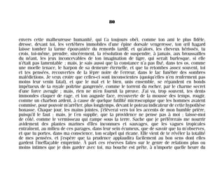 envers cette malheureuse humanité, qui t’a toujours obéi, comme ton ami le plus fidèle,
dresse, devant toi, les vertèbres immobiles d’une épine dorsale vengeresse, ton œil hagard
laisse tomber la larme épouvantée du remords tardif, et qu’alors, les cheveux hérissés, tu
crois, toi-même, prendre, sincèrement, la résolution de suspendre, à jamais, aux broussailles
du néant, les jeux inconcevables de ton imagination de tigre, qui serait burlesque, si elle
n’était pas lamentable ; mais, je sais aussi que la constance n’a pas fixé, dans tes os, comme
une moelle tenace, le harpon de sa demeure éternelle, et que tu retombes assez souvent, toi
et tes pensées, recouvertes de la lèpre noire de l’erreur, dans le lac funèbre des sombres
malédictions. Je veux croire que celles-ci sont inconscientes (quoiqu’elles n’en renferment pas
moins leur venin fatal), et que le mal et le bien, unis ensemble, se répandent en bonds
impétueux de ta royale poitrine gangrenée, comme le torrent du rocher, par le charme secret
d’une force aveugle ; mais, rien ne m’en fournit la preuve. J’ai vu, trop souvent, tes dents
immondes claquer de rage, et ton auguste face, recouverte de la mousse des temps, rougir,
comme un charbon ardent, à cause de quelque futilité microscopique que les hommes avaient
commise, pour pouvoir m’arrêter, plus longtemps, devant le poteau indicateur de cette hypothèse
bonasse. Chaque jour, les mains jointes, j’élèverai vers toi les accents de mon humble prière,
puisqu’il le faut ; mais, je t’en supplie, que ta providence ne pense pas à moi ; laisse-moi
de côté, comme le vermisseau qui rampe sous la terre. Sache que je préférerais me nourrir
avidement des plantes marines d’îles inconnues et sauvages, que les vagues tropicales
entraînent, au milieu de ces parages, dans leur sein écumeux, que de savoir que tu m’observes,
et que tu portes, dans ma conscience, ton scalpel qui ricane. Elle vient de te révéler la totalité
de mes pensées, et j’espère que ta prudence applaudira facilement au bon sens dont elles
gardent l’ineffaçable empreinte. À part ces réserves faites sur le genre de relations plus ou
moins intimes que je dois garder avec toi, ma bouche est prête, à n’importe quelle heure du
80
Maldoror 27/01/01 18:04 Page 80
 