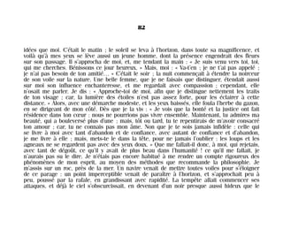 idées que moi. C’était le matin ; le soleil se leva à l’horizon, dans toute sa magnificence, et
voilà qu’à mes yeux se lève aussi un jeune homme, dont la présence engendrait des fleurs
sur son passage. Il s’approcha de moi, et, me tendant la main : « Je suis venu vers toi, toi,
qui me cherches. Bénissons ce jour heureux. » Mais, moi : « Va-t’en ; je ne t’ai pas appelé ;
je n’ai pas besoin de ton amitié… » C’était le soir ; la nuit commençait à étendre la noirceur
de son voile sur la nature. Une belle femme, que je ne faisais que distinguer, étendait aussi
sur moi son influence enchanteresse, et me regardait avec compassion ; cependant, elle
n’osait me parler. Je dis : « Approche-toi de moi, afin que je distingue nettement les traits
de ton visage ; car, la lumière des étoiles n’est pas assez forte, pour les éclairer à cette
distance. » Alors, avec une démarche modeste, et les yeux baissés, elle foula l’herbe du gazon,
en se dirigeant de mon côté. Dès que je la vis : « Je vois que la bonté et la justice ont fait
résidence dans ton cœur : nous ne pourrions pas vivre ensemble. Maintenant, tu admires ma
beauté, qui a bouleversé plus d’une ; mais, tôt ou tard, tu te repentirais de m’avoir consacré
ton amour ; car, tu ne connais pas mon âme. Non que je te sois jamais infidèle : celle qui
se livre à moi avec tant d’abandon et de confiance, avec autant de confiance et d’abandon,
je me livre à elle ; mais, mets-te le dans la tête, pour ne jamais l’oublier : les loups et les
agneaux ne se regardent pas avec des yeux doux. » Que me fallait-il donc, à moi, qui rejetais,
avec tant de dégoût, ce qu’il y avait de plus beau dans l’humanité ! ce qu’il me fallait, je
n’aurais pas su le dire. Je n’étais pas encore habitué à me rendre un compte rigoureux des
phénomènes de mon esprit, au moyen des méthodes que recommande la philosophie. Je
m’assis sur un roc, près de la mer. Un navire venait de mettre toutes voiles pour s’éloigner
de ce parage : un point imperceptible venait de paraître à l’horizon, et s’approchait peu à
peu, poussé par la rafale, en grandissant avec rapidité. La tempête allait commencer ses
attaques, et déjà le ciel s’obscurcissait, en devenant d’un noir presque aussi hideux que le
82
Maldoror 27/01/01 18:04 Page 82
 