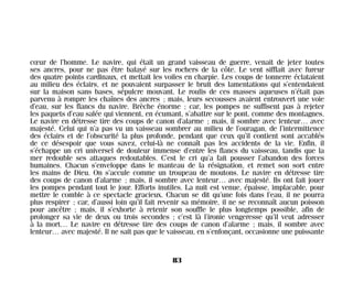 cœur de l’homme. Le navire, qui était un grand vaisseau de guerre, venait de jeter toutes
ses ancres, pour ne pas être balayé sur les rochers de la côte. Le vent sifflait avec fureur
des quatre points cardinaux, et mettait les voiles en charpie. Les coups de tonnerre éclataient
au milieu des éclairs, et ne pouvaient surpasser le bruit des lamentations qui s’entendaient
sur la maison sans bases, sépulcre mouvant. Le roulis de ces masses aqueuses n’était pas
parvenu à rompre les chaînes des ancres ; mais, leurs secousses avaient entrouvert une voie
d’eau, sur les flancs du navire. Brèche énorme ; car, les pompes ne suffisent pas à rejeter
les paquets d’eau salée qui viennent, en écumant, s’abattre sur le pont, comme des montagnes.
Le navire en détresse tire des coups de canon d’alarme ; mais, il sombre avec lenteur… avec
majesté. Celui qui n’a pas vu un vaisseau sombrer au milieu de l’ouragan, de l’intermittence
des éclairs et de l’obscurité la plus profonde, pendant que ceux qu’il contient sont accablés
de ce désespoir que vous savez, celui-là ne connaît pas les accidents de la vie. Enfin, il
s’échappe un cri universel de douleur immense d’entre les flancs du vaisseau, tandis que la
mer redouble ses attaques redoutables. C’est le cri qu’a fait pousser l’abandon des forces
humaines. Chacun s’enveloppe dans le manteau de la résignation, et remet son sort entre
les mains de Dieu. On s’accule comme un troupeau de moutons. Le navire en détresse tire
des coups de canon d’alarme ; mais, il sombre avec lenteur… avec majesté. Ils ont fait jouer
les pompes pendant tout le jour. Efforts inutiles. La nuit est venue, épaisse, implacable, pour
mettre le comble à ce spectacle gracieux. Chacun se dit qu’une fois dans l’eau, il ne pourra
plus respirer ; car, d’aussi loin qu’il fait revenir sa mémoire, il ne se reconnaît aucun poisson
pour ancêtre ; mais, il s’exhorte à retenir son souffle le plus longtemps possible, afin de
prolonger sa vie de deux ou trois secondes ; c’est là l’ironie vengeresse qu’il veut adresser
à la mort… Le navire en détresse tire des coups de canon d’alarme ; mais, il sombre avec
lenteur… avec majesté. Il ne sait pas que le vaisseau, en s’enfonçant, occasionne une puissante
83
Maldoror 27/01/01 18:04 Page 83
 