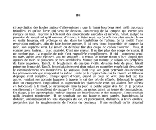 circonvolution des houles autour d’elles-mêmes ; que le limon bourbeux s’est mêlé aux eaux
troublées, et qu’une force qui vient de dessous, contrecoup de la tempête qui exerce ses
ravages en haut, imprime à l’élément des mouvements saccadés et nerveux. Ainsi, malgré la
provision de sang-froid qu’il ramasse d’avance, le futur noyé, après réflexion plus ample, devra
se sentir heureux, s’il prolonge sa vie, dans les tourbillons de l’abîme, de la moitié d’une
respiration ordinaire, afin de faire bonne mesure. Il lui sera donc impossible de narguer la
mort, son suprême vœu. Le navire en détresse tire des coups de canon d’alarme ; mais, il
sombre avec lenteur… avec majesté. C’est une erreur. Il ne tire plus des coups de canon, il
ne sombre pas. La coquille de noix s’est engouffrée complètement. Ô ciel ! comment peut-
on vivre, après avoir éprouvé tant de voluptés ! Il venait de m’être donné d’être témoin des
agonies de mort de plusieurs de mes semblables. Minute par minute, je suivais les péripéties
de leurs angoisses. Tantôt, le beuglement de quelque vieille, devenue folle de peur, faisait
prime sur le marché. Tantôt, le seul glapissement d’un enfant en mamelles empêchait d’entendre
le commandement des manœuvres. Le vaisseau était trop loin pour percevoir distinctement
les gémissements que m’apportait la rafale ; mais, je le rapprochais par la volonté, et l’illusion
d’optique était complète. Chaque quart d’heure, quand un coup de vent, plus fort que les
autres, rendant ses accents lugubres à travers le cri des pétrels effarés, disloquait le navire
dans un craquement longitudinal, et augmentait les plaintes de ceux qui allaient être offerts
en holocauste à la mort, je m’enfonçais dans la joue la pointe aiguë d’un fer, et je pensais
secrètement : « Ils souffrent davantage ! » J’avais, au moins, ainsi, un terme de comparaison.
Du rivage, je les apostrophais, en leur lançant des imprécations et des menaces. Il me semblait
qu’ils devaient m’entendre ! Il me semblait que ma haine et mes paroles, franchissant la
distance, anéantissaient les lois physiques du son, et parvenaient, distinctes, à leurs oreilles,
assourdies par les mugissements de l’océan en courroux ! Il me semblait qu’ils devaient
84
Maldoror 27/01/01 18:04 Page 84
 