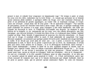 penser à moi, et exhaler leur vengeance en impuissante rage ! De temps à autre, je jetais
les yeux vers les cités, endormies sur la terre ferme ; et, voyant que personne ne se doutait
qu’un vaisseau allait sombrer, à quelques milles du rivage, avec une couronne d’oiseaux de
proie et un piédestal de géants aquatiques, au ventre vide, je reprenais courage, et l’espé-
rance me revenait : j’étais donc sûr de leur perte ! Ils ne pouvaient échapper ! Par surcroît
de précaution, j’avais été chercher mon fusil à deux coups, afin que, si quelque naufragé était
tenté d’aborder les rochers à la nage, pour échapper à une mort imminente, une balle sur
l’épaule lui fracassât le bras, et l’empêchât d’accomplir son dessein. Au moment le plus
furieux de la tempête, je vis, surnageant sur les eaux, avec des efforts désespérés, une tête
énergique, aux cheveux hérissés. Il avalait des litres d’eau, et s’enfonçait dans l’abîme, ballotté
comme un liège. Mais, bientôt, il apparaissait de nouveau, les cheveux ruisselants ; et, fixant
l’œil sur le rivage, il semblait défier la mort. Il était admirable de sang-froid. Une large
blessure sanglante, occasionnée par quelque pointe d’écueil caché, balafrait son visage intrépide
et noble. Il ne devait pas avoir plus de seize ans ; car, à peine, à travers les éclairs qui
illuminaient la nuit, le duvet de la pêche s’apercevait sur sa lèvre. Et, maintenant, il n’était
plus qu’à deux cents mètres de la falaise ; et je le dévisageais facilement. Quel courage !
Quel esprit indomptable ! Comme la fixité de sa tête semblait narguer le destin, tout en
fendant avec vigueur l’onde, dont les sillons s’ouvraient difficilement devant lui !… Je l’avais
décidé d’avance. Je me devais à moi-même de tenir ma promesse : l’heure dernière avait
sonné pour tous, aucun ne devait en échapper. Voilà ma résolution ; rien ne le changerait…
Un son sec s’entendit, et la tête aussitôt s’enfonça, pour ne plus reparaître. Je ne pris pas
à ce meurtre autant de plaisir qu’on pourrait le croire ; et, c’était, précisément, parce que
j’étais rassasié de toujours tuer, que je le faisais dorénavant par simple habitude, dont on
ne peut se passer, mais, qui ne procure qu’une jouissance légère. Le sens est émoussé,
85
Maldoror 27/01/01 18:04 Page 85
 