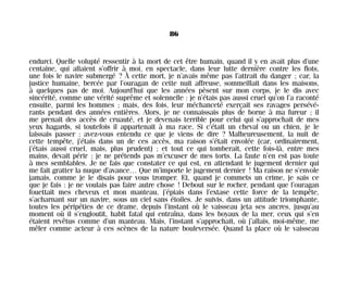 endurci. Quelle volupté ressentir à la mort de cet être humain, quand il y en avait plus d’une
centaine, qui allaient s’offrir à moi, en spectacle, dans leur lutte dernière contre les flots,
une fois le navire submergé ? À cette mort, je n’avais même pas l’attrait du danger ; car, la
justice humaine, bercée par l’ouragan de cette nuit affreuse, sommeillait dans les maisons,
à quelques pas de moi. Aujourd’hui que les années pèsent sur mon corps, je le dis avec
sincérité, comme une vérité suprême et solennelle : je n’étais pas aussi cruel qu’on l’a raconté
ensuite, parmi les hommes ; mais, des fois, leur méchanceté exerçait ses ravages persévé-
rants pendant des années entières. Alors, je ne connaissais plus de borne à ma fureur ; il
me prenait des accès de cruauté, et je devenais terrible pour celui qui s’approchait de mes
yeux hagards, si toutefois il appartenait à ma race. Si c’était un cheval ou un chien, je le
laissais passer : avez-vous entendu ce que je viens de dire ? Malheureusement, la nuit de
cette tempête, j’étais dans un de ces accès, ma raison s’était envolée (car, ordinairement,
j’étais aussi cruel, mais, plus prudent) ; et tout ce qui tomberait, cette fois-là, entre mes
mains, devait périr ; je ne prétends pas m’excuser de mes torts. La faute n’en est pas toute
à mes semblables. Je ne fais que constater ce qui est, en attendant le jugement dernier qui
me fait gratter la nuque d’avance… Que m’importe le jugement dernier ! Ma raison ne s’envole
jamais, comme je le disais pour vous tromper. Et, quand je commets un crime, je sais ce
que je fais : je ne voulais pas faire autre chose ! Debout sur le rocher, pendant que l’ouragan
fouettait mes cheveux et mon manteau, j’épiais dans l’extase cette force de la tempête,
s’acharnant sur un navire, sous un ciel sans étoiles. Je suivis, dans un attitude triomphante,
toutes les péripéties de ce drame, depuis l’instant où le vaisseau jeta ses ancres, jusqu’au
moment où il s’engloutit, habit fatal qui entraîna, dans les boyaux de la mer, ceux qui s’en
étaient revêtus comme d’un manteau. Mais, l’instant s’approchait, où j’allais, moi-même, me
mêler comme acteur à ces scènes de la nature bouleversée. Quand la place où le vaisseau
86
Maldoror 27/01/01 18:04 Page 86
 