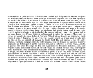 avait soutenu le combat montra clairement que celui-ci avait été passer le reste de ses jours
au rez-de-chaussée de la mer, alors, ceux qui avaient été emportés avec les flots reparurent
en partie à la surface. Il se prirent à bras-le-corps, deux par deux, trois par trois ; c’était
le moyen de ne pas sauver leur vie ; car, leurs mouvements devenaient embarrassés, et ils
coulaient bas comme des cruches percées… Quelle est cette armée de monstres marins qui
fend les flots avec vitesse ? Ils sont six ; leurs nageoires sont vigoureuses, et s’ouvrent un
passage, à travers les vagues soulevées. De tous ces êtres humains, qui remuent les quatre
membres dans ce continent peu ferme, les requins ne font bientôt qu’une omelette sans œufs,
et se la partagent d’après la loi du plus fort. Le sang se mêle aux eaux, et les eaux se mêlent
au sang. Leurs yeux féroces éclairent suffisamment la scène du carnage… Mais, quel est
encore ce tumulte des eaux, là-bas, à l’horizon ? On dirait une trombe qui s’approche. Quels
coups de rame ! J’aperçois ce que c’est. Une énorme femelle de requin vient prendre part
au pâté de foie de canard, et manger du bouilli froid. Elle est furieuse ; car, elle arrive
affamée. Une lutte s’engage entre elle et les requins, pour se disputer les quelques membres
palpitants qui flottent par-ci, par-là, sans rien dire, sur la surface de la crème rouge. À droite,
à gauche, elle lance des coups de dent qui engendrent des blessures mortelles. Mais, trois
requins vivants l’entourent encore, et elle est obligée de tourner en tous sens, pour déjouer
leurs manœuvres. Avec une émotion croissante, inconnue jusqu’alors, le spectateur, placé sur
le rivage, suit cette bataille navale d’un nouveau genre. Il a les yeux fixés sur cette coura-
geuse femelle de requin, aux dents si fortes. Il n’hésite plus, il épaule son fusil, et, avec son
adresse habituelle, il loge sa deuxième balle dans l’ouïe d’un des requins, au moment où il
se montrait au-dessus d’une vague. Restent deux requins qui n’en témoignent qu’un achar-
nement plus grand. Du haut du rocher, l’homme à la salive saumâtre, se jette à la mer, et
nage vers le tapis agréablement coloré, en tenant à la main ce couteau d’acier qui ne l’aban-
87
Maldoror 27/01/01 18:04 Page 87
 