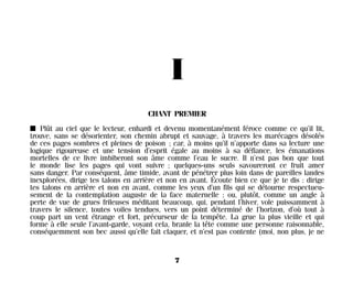 I
CHANT PREMIER
I Plût au ciel que le lecteur, enhardi et devenu momentanément féroce comme ce qu’il lit,
trouve, sans se désorienter, son chemin abrupt et sauvage, à travers les marécages désolés
de ces pages sombres et pleines de poison ; car, à moins qu’il n’apporte dans sa lecture une
logique rigoureuse et une tension d’esprit égale au moins à sa défiance, les émanations
mortelles de ce livre imbiberont son âme comme l’eau le sucre. Il n’est pas bon que tout
le monde lise les pages qui vont suivre ; quelques-uns seuls savoureront ce fruit amer
sans danger. Par conséquent, âme timide, avant de pénétrer plus loin dans de pareilles landes
inexplorées, dirige tes talons en arrière et non en avant. Écoute bien ce que je te dis : dirige
tes talons en arrière et non en avant, comme les yeux d’un fils qui se détourne respectueu-
sement de la contemplation auguste de la face maternelle ; ou, plutôt, comme un angle à
perte de vue de grues frileuses méditant beaucoup, qui, pendant l’hiver, vole puissamment à
travers le silence, toutes voiles tendues, vers un point déterminé de l’horizon, d’où tout à
coup part un vent étrange et fort, précurseur de la tempête. La grue la plus vieille et qui
forme à elle seule l’avant-garde, voyant cela, branle la tête comme une personne raisonnable,
conséquemment son bec aussi qu’elle fait claquer, et n’est pas contente (moi, non plus, je ne
7
Maldoror 27/01/01 18:04 Page 7
 