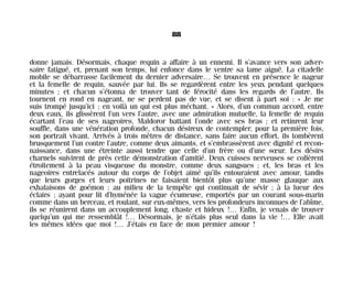 donne jamais. Désormais, chaque requin a affaire à un ennemi. Il s’avance vers son adver-
saire fatigué, et, prenant son temps, lui enfonce dans le ventre sa lame aiguë. La citadelle
mobile se débarrasse facilement du dernier adversaire… Se trouvent en présence le nageur
et la femelle de requin, sauvée par lui. Ils se regardèrent entre les yeux pendant quelques
minutes ; et chacun s’étonna de trouver tant de férocité dans les regards de l’autre. Ils
tournent en rond en nageant, ne se perdent pas de vue, et se disent à part soi : « Je me
suis trompé jusqu’ici ; en voilà un qui est plus méchant. » Alors, d’un commun accord, entre
deux eaux, ils glissèrent l’un vers l’autre, avec une admiration mutuelle, la femelle de requin
écartant l’eau de ses nageoires, Maldoror battant l’onde avec ses bras ; et retinrent leur
souffle, dans une vénération profonde, chacun désireux de contempler, pour la première fois,
son portrait vivant. Arrivés à trois mètres de distance, sans faire aucun effort, ils tombèrent
brusquement l’un contre l’autre, comme deux aimants, et s’embrassèrent avec dignité et recon-
naissance, dans une étreinte aussi tendre que celle d’un frère ou d’une sœur. Les désirs
charnels suivirent de près cette démonstration d’amitié. Deux cuisses nerveuses se collèrent
étroitement à la peau visqueuse du monstre, comme deux sangsues ; et, les bras et les
nageoires entrelacés autour du corps de l’objet aimé qu’ils entouraient avec amour, tandis
que leurs gorges et leurs poitrines ne faisaient bientôt plus qu’une masse glauque aux
exhalaisons de goémon ; au milieu de la tempête qui continuait de sévir ; à la lueur des
éclairs ; ayant pour lit d’hyménée la vague écumeuse, emportés par un courant sous-marin
comme dans un berceau, et roulant, sur eux-mêmes, vers les profondeurs inconnues de l’abîme,
ils se réunirent dans un accouplement long, chaste et hideux !… Enfin, je venais de trouver
quelqu’un qui me ressemblât !… Désormais, je n’étais plus seul dans la vie !… Elle avait
les mêmes idées que moi !… J’étais en face de mon premier amour !
88
Maldoror 27/01/01 18:04 Page 88
 