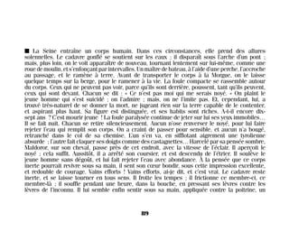 I La Seine entraîne un corps humain. Dans ces circonstances, elle prend des allures
solennelles. Le cadavre gonflé se soutient sur les eaux ; il disparaît sous l’arche d’un pont ;
mais, plus loin, on le voit apparaître de nouveau, tournant lentement sur lui-même, comme une
rouedemoulin,ets’enfonçantparintervalles.Unmaîtredebateau,àl’aided’uneperche,l’accroche
au passage, et le ramène à terre. Avant de transporter le corps à la Morgue, on le laisse
quelque temps sur la berge, pour le ramener à la vie. La foule compacte se rassemble autour
du corps. Ceux qui ne peuvent pas voir, parce qu’ils sont derrière, poussent, tant qu’ils peuvent,
ceux qui sont devant. Chacun se dit : « Ce n’est pas moi qui me serais noyé. » On plaint le
jeune homme qui s’est suicidé ; on l’admire ; mais, on ne l’imite pas. Et, cependant, lui, a
trouvé très-naturel de se donner la mort, ne jugeant rien sur la terre capable de le contenter,
et aspirant plus haut. Sa figure est distinguée, et ses habits sont riches. A-t-il encore dix-
sept ans ? C’est mourir jeune ! La foule paralysée continue de jeter sur lui ses yeux immobiles…
Il se fait nuit. Chacun se retire silencieusement. Aucun n’ose renverser le noyé, pour lui faire
rejeter l’eau qui remplit son corps. On a craint de passer pour sensible, et aucun n’a bougé,
retranché dans le col de sa chemise. L’un s’en va, en sifflotant aigrement une tyrolienne
absurde ; l’autre fait claquer ses doigts comme des castagnettes… Harcelé par sa pensée sombre,
Maldoror, sur son cheval, passe près de cet endroit, avec la vitesse de l’éclair. Il aperçoit le
noyé ; cela suffit. Aussitôt, il a arrêté son coursier, et est descendu de l’étrier. Il soulève le
jeune homme sans dégoût, et lui fait rejeter l’eau avec abondance. À la pensée que ce corps
inerte pourrait revivre sous sa main, il sent son cœur bondir, sous cette impression excellente,
et redouble de courage. Vains efforts ! Vains efforts, ai-je dit, et c’est vrai. Le cadavre reste
inerte, et se laisse tourner en tous sens. Il frotte les tempes ; il frictionne ce membre-ci, ce
membre-là ; il souffle pendant une heure, dans la bouche, en pressant ses lèvres contre les
lèvres de l’inconnu. Il lui semble enfin sentir sous sa main, appliquée contre la poitrine, un
89
Maldoror 27/01/01 18:04 Page 89
 