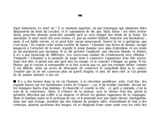 léger battement. Le noyé vit ! À ce moment suprême, on put remarquer que plusieurs rides
disparurent du front du cavalier, et le rajeunirent de dix ans. Mais, hélas ! les rides revien-
dront, peut-être demain, peut-être aussitôt qu’il se sera éloigné des bords de la Seine. En
attendant, le noyé ouvre des yeux ternes, et, par un sourire blafard, remercie son bienfaiteur ;
mais, il est faible encore, et ne peut faire aucun mouvement. Sauver la vie à quelqu’un, que
c’est beau ! Et comme cette action rachète de fautes ! L’homme aux lèvres de bronze, occupé
jusque-là à l’arracher de la mort, regarde le jeune homme avec plus d’attention, et ses traits
ne lui paraissent pas inconnus. Il se dit qu’entre l’asphyxié, aux cheveux blonds, et Holzer,
il n’y a pas beaucoup de différence. Les voyez-vous comme ils s’embrassent avec effusion !
N’importe ! L’homme à la prunelle de jaspe tient à conserver l’apparence d’un rôle sévère.
Sans rien dire, il prend son ami qu’il met en croupe, et le coursier s’éloigne au galop. Ô toi,
Holzer, qui te croyais si raisonnable et si fort, n’as-tu pas vu, par ton exemple même, comme
il est difficile, dans un accès de désespoir, de conserver le sang-froid dont tu te vantes.
J’espère que tu ne me causeras plus un pareil chagrin, et moi, de mon côté, je t’ai promis
de ne jamais attenter à ma vie.
I Il y a des heures dans la vie où l’homme, à la chevelure pouilleuse, jette, l’œil fixe, des
regards fauves sur les membranes vertes de l’espace ; car, il lui semble entendre, devant lui,
les ironiques huées d’un fantôme. Il chancelle et courbe la tête : ce qu’il a entendu, c’est la
voix de la conscience. Alors, il s’élance de la maison, avec la vitesse d’un fou, prend la
première direction qui s’offre à sa stupeur, et dévore les plaines rugueuses de la campagne.
Mais, le fantôme jaune ne le perd pas de vue, et le poursuit avec une égale vitesse. Quelquefois,
dans une nuit d’orage, pendant que des légions de poulpes ailés, ressemblant de loin à des
corbeaux, planent au-dessus des nuages, en se dirigeant d’une rame raide vers les cités des
90
Maldoror 27/01/01 18:04 Page 90
 