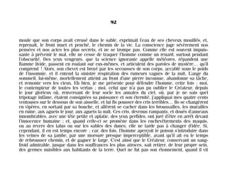 moule que son corps avait creusé dans le sable, exprimait l’eau de ses cheveux mouillés, et,
reprenait, le front muet et penché, le chemin de la vie. La conscience juge sévèrement nos
pensées et nos actes les plus secrets, et ne se trompe pas. Comme elle est souvent impuis-
sante à prévenir le mal, elle ne cesse de traquer l’homme comme un renard, surtout pendant
l’obscurité. Des yeux vengeurs, que la science ignorante appelle météores, répandent une
flamme livide, passent en roulant sur eux-mêmes, et articulent des paroles de mystère… qu’il
comprend ! Alors, son chevet est broyé par les secousses de son corps, accablé sous le poids
de l’insomnie, et il entend la sinistre respiration des rumeurs vagues de la nuit. L’ange du
sommeil, lui-même, mortellement atteint au front d’une pierre inconnue, abandonne sa tâche,
et remonte vers les cieux. Eh bien, je me présente pour défendre l’homme, cette fois ; moi,
le contempteur de toutes les vertus ; moi, celui que n’a pas pu oublier le Créateur, depuis
le jour glorieux où, renversant de leur socle les annales du ciel, où, par je ne sais quel
tripotage infâme, étaient consignées sa puissance et son éternité, j’appliquai mes quatre cents
ventouses sur le dessous de son aisselle, et lui fis pousser des cris terribles… Ils se changèrent
en vipères, en sortant par sa bouche, et allèrent se cacher dans les broussailles, les murailles
en ruine, aux aguets le jour, aux aguets la nuit. Ces cris, devenus rampants, et doués d’anneaux
innombrables, avec une tête petite et aplatie, des yeux perfides, ont juré d’être en arrêt devant
l’innocence humaine ; et, quand celle-ci se promène dans les enchevêtrements des maquis,
ou au revers des talus ou sur les sables des dunes, elle ne tarde pas à changer d’idée. Si,
cependant, il en est temps encore ; car, des fois, l’homme aperçoit le poison s’introduire dans
les veines de sa jambe, par une morsure presque imperceptible, avant qu’il ait eu le temps
de rebrousser chemin, et de gagner le large. C’est ainsi que le Créateur, conservant un sang-
froid admirable, jusque dans les souffrances les plus atroces, sait retirer, de leur propre sein,
des germes nuisibles aux habitants de la terre. Quel ne fut pas son étonnement, quand il vit
92
Maldoror 27/01/01 18:04 Page 92
 