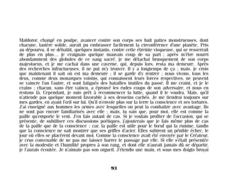 Maldoror, changé en poulpe, avancer contre son corps ses huit pattes monstrueuses, dont
chacune, lanière solide, aurait pu embrasser facilement la circonférence d’une planète. Pris
au dépourvu, il se débattit, quelques instants, contre cette étreinte visqueuse, qui se resserrait
de plus en plus… je craignais quelque mauvais coup de sa part ; après m’être nourri
abondamment des globules de ce sang sacré, je me détachai brusquement de son corps
majestueux, et je me cachai dans une caverne, qui, depuis lors, resta ma demeure. Après
des recherches infructueuses, il ne put m’y trouver. Il y a longtemps de ça ; mais, je crois
que maintenant il sait où est ma demeure ; il se garde d’y rentrer ; nous vivons, tous les
deux, comme deux monarques voisins, qui connaissent leurs forces respectives, ne peuvent
se vaincre l’un l’autre, et sont fatigués des batailles inutiles du passé. Il me craint, et je le
crains ; chacun, sans être vaincu, a éprouvé les rudes coups de son adversaire, et nous en
restons là. Cependant, je suis prêt à recommencer la lutte, quand il le voudra. Mais, qu’il
n’attende pas quelque moment favorable à ses desseins cachés. Je me tiendrai toujours sur
mes gardes, en ayant l’œil sur lui. Qu’il n’envoie plus sur la terre la conscience et ses tortures.
J’ai enseigné aux hommes les armes avec lesquelles on peut la combattre avec avantage. Ils
ne sont pas encore familiarisés avec elle ; mais, tu sais que, pour moi, elle est comme la
paille qu’emporte le vent. J’en fais autant de cas. Si je voulais profiter de l’occasion, qui se
présente, de subtiliser ces discussions poétiques, j’ajouterais que je fais même plus de cas
de la paille que de la conscience ; car, la paille est utile pour le bœuf qui la rumine, tandis
que la conscience ne sait montrer que ses griffes d’acier. Elles subirent un pénible échec, le
jour où elles se placèrent devant moi. Comme la conscience avait été envoyée par le Créateur,
je crus convenable de ne pas me laisser barrer le passage par elle. Si elle s’était présentée
avec la modestie et l’humilité propres à son rang, et dont elle n’aurait jamais dû se départir,
je l’aurais écoutée. Je n’aimais pas son orgueil. J’étendis une main, et sous mes doigts broyai
93
Maldoror 27/01/01 18:04 Page 93
 