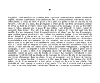 les griffes ; elles tombèrent en poussière, sous la pression croissante de ce mortier de nouvelle
espèce. J’étendis l’autre main, et lui arrachai la tête. Je chassai ensuite, hors de ma maison,
cette femme, à coups de fouet, et je ne la revis plus. J’ai gardé sa tête en souvenir de ma
victoire… Une tête à la main, dont je rongeais le crâne, je me suis tenu sur un pied, comme
le héron, au bord du précipice creusé dans les flancs de la montagne. On m’a vu descendre
dans la vallée, pendant que la peau de ma poitrine était immobile et calme, comme le
couvercle d’une tombe ! Une tête à la main, dont je rongeais le crâne, j’ai nagé dans les
gouffres les plus dangereux, longé les écueils mortels, et plongé plus bas que les courants,
pour assister, comme un étranger, aux combats des monstres marins ; je me suis écarté du
rivage, jusqu’à le perdre de ma vue perçante ; et, les crampes hideuses, avec leur magné-
tisme paralysant, rôdaient autour de mes membres, qui fendaient les vagues avec des mouve-
ments robustes, sans oser approcher. On m’a vu revenir, sain et sauf, dans la plage, pendant
que la peau de ma poitrine était immobile et calme, comme le couvercle d’une tombe ! Une
tête à la main, dont je rongeais le crâne, j’ai franchi les marches ascendantes d’une tour
élevée. Je suis parvenu, les jambes lasses, sur la plate-forme vertigineuse. J’ai regardé la
campagne, la mer ; j’ai regardé le soleil, le firmament ; repoussant du pied le granit qui ne
recula pas, j’ai défié la mort et la vengeance divine par une huée suprême, et me suis
précipité, comme un pavé, dans la bouche de l’espace. Les hommes entendirent le choc
douloureux et retentissant qui résulta de la rencontre du sol avec la tête de la conscience,
que j’avais abandonnée dans ma chute. On me vit descendre, avec la lenteur de l’oiseau,
porté par un nuage invisible, et ramasser la tête, pour la forcer à être témoin d’un triple
crime, que je devais commettre le jour même, pendant que la peau de ma poitrine était
immobile et calme, comme le couvercle d’une tombe ! Une tête à la main, dont je rongeais
le crâne, je me suis dirigé vers l’endroit où s’élèvent les poteaux qui soutiennent la guillotine.
94
Maldoror 27/01/01 18:04 Page 94
 