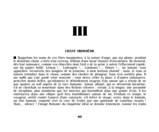 III
CHANT TROISIÈME
I Rappelons les noms de ces êtres imaginaires, à la nature d’ange, que ma plume, pendant
le deuxième chant, a tirés d’un cerveau, brillant d’une lueur émanée d’eux-mêmes. Ils meurent,
dès leur naissance, comme ces étincelles dont l’œil a de la peine à suivre l’effacement rapide,
sur du papier brûlé. Léman !… Lohengrin !… Lombano !… Holzer !… un instant, vous
apparûtes, recouverts des insignes de la jeunesse, à mon horizon charmé ; mais, je vous ai
laissés retomber dans le chaos, comme des cloches de plongeur. Vous n’en sortirez plus. Il
me suffit que j’aie gardé votre souvenir ; vous devez céder la place à d’autres substances,
peut-être moins belles, qu’enfantera le débordement orageux d’un amour qui a résolu de ne
pas apaiser sa soif auprès de la race humaine. Amour affamé, qui se dévorerait lui-même,
s’il ne cherchait sa nourriture dans des fictions célestes : créant, à la longue, une pyramide
de séraphins, plus nombreux que les insectes qui fourmillent dans une goutte d’eau, il les
entrelacera dans une ellipse qu’il fera tourbillonner autour de lui. Pendant ce temps, le
voyageur, arrêté contre l’aspect d’une cataracte, s’il relève le visage, verra, dans le lointain,
un être humain, emporté vers la cave de l’enfer par une guirlande de camélias vivants !
Mais… silence ! l’image flottante du cinquième idéal se dessine lentement, comme les replis
97
Maldoror 27/01/01 18:04 Page 97
 